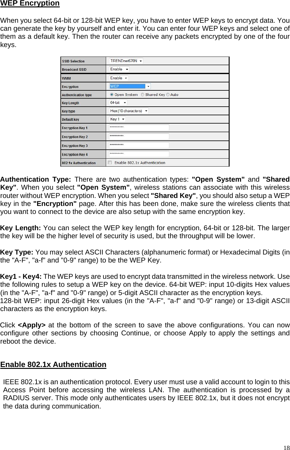  WEP Encryption  When you select 64-bit or 128-bit WEP key, you have to enter WEP keys to encrypt data. You can generate the key by yourself and enter it. You can enter four WEP keys and select one of them as a default key. Then the router can receive any packets encrypted by one of the four keys.    Authentication Type: There are two authentication types: &quot;Open System&quot; and &quot;Shared Key&quot;. When you select &quot;Open System&quot;, wireless stations can associate with this wireless router without WEP encryption. When you select &quot;Shared Key&quot;, you should also setup a WEP key in the &quot;Encryption&quot; page. After this has been done, make sure the wireless clients that you want to connect to the device are also setup with the same encryption key.    Key Length: You can select the WEP key length for encryption, 64-bit or 128-bit. The larger the key will be the higher level of security is used, but the throughput will be lower.       Key Type: You may select ASCII Characters (alphanumeric format) or Hexadecimal Digits (in the &quot;A-F&quot;, &quot;a-f&quot; and &quot;0-9&quot; range) to be the WEP Key.  Key1 - Key4: The WEP keys are used to encrypt data transmitted in the wireless network. Use the following rules to setup a WEP key on the device. 64-bit WEP: input 10-digits Hex values (in the &quot;A-F&quot;, &quot;a-f&quot; and &quot;0-9&quot; range) or 5-digit ASCII character as the encryption keys.  128-bit WEP: input 26-digit Hex values (in the &quot;A-F&quot;, &quot;a-f&quot; and &quot;0-9&quot; range) or 13-digit ASCII characters as the encryption keys.  Click &lt;Apply&gt; at the bottom of the screen to save the above configurations. You can now configure other sections by choosing Continue, or choose Apply to apply the settings and reboot the device.   Enable 802.1x Authentication  IEEE 802.1x is an authentication protocol. Every user must use a valid account to login to this Access Point before accessing the wireless LAN. The authentication is processed by a RADIUS server. This mode only authenticates users by IEEE 802.1x, but it does not encrypt the data during communication.     18