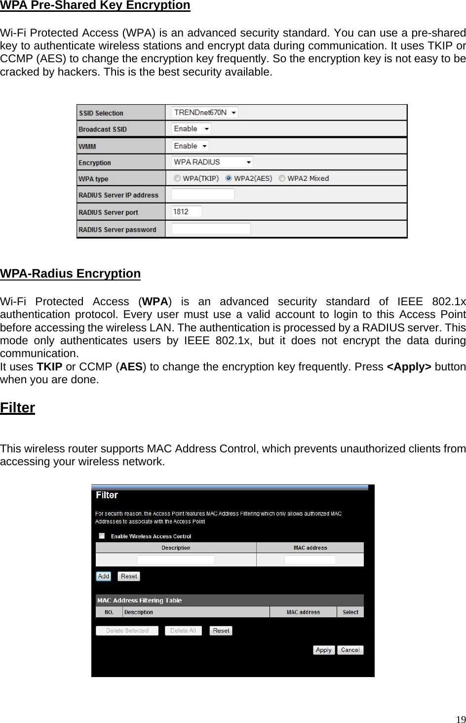  WPA Pre-Shared Key Encryption  Wi-Fi Protected Access (WPA) is an advanced security standard. You can use a pre-shared key to authenticate wireless stations and encrypt data during communication. It uses TKIP or CCMP (AES) to change the encryption key frequently. So the encryption key is not easy to be cracked by hackers. This is the best security available.      WPA-Radius Encryption  Wi-Fi Protected Access (WPA) is an advanced security standard of IEEE 802.1x authentication protocol. Every user must use a valid account to login to this Access Point before accessing the wireless LAN. The authentication is processed by a RADIUS server. This mode only authenticates users by IEEE 802.1x, but it does not encrypt the data during communication. It uses TKIP or CCMP (AES) to change the encryption key frequently. Press &lt;Apply&gt; button when you are done.  Filter  This wireless router supports MAC Address Control, which prevents unauthorized clients from accessing your wireless network.       19