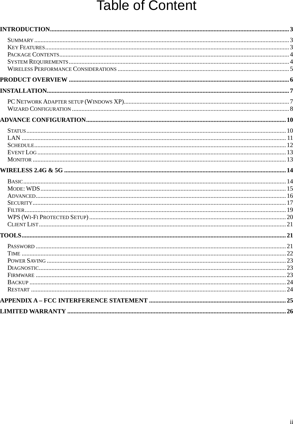  iiTable of Content  INTRODUCTION ........................................................................................................................................................ 3SUMMARY .................................................................................................................................................................. 3KEY FEATURES ........................................................................................................................................................... 3PACKAGE CONTENTS .................................................................................................................................................. 4SYSTEM REQUIREMENTS ............................................................................................................................................ 4WIRELESS PERFORMANCE CONSIDERATIONS ............................................................................................................. 5PRODUCT OVERVIEW ............................................................................................................................................ 6INSTALLATION .......................................................................................................................................................... 7PC NETWORK ADAPTER SETUP (WINDOWS XP) ......................................................................................................... 7WIZARD CONFIGURATION .......................................................................................................................................... 8ADVANCE CONFIGURATION ............................................................................................................................... 10STATUS ..................................................................................................................................................................... 10LAN ........................................................................................................................................................................ 11SCHEDULE ................................................................................................................................................................ 12EVENT LOG .............................................................................................................................................................. 13MONITOR ................................................................................................................................................................. 13WIRELESS 2.4G &amp; 5G ............................................................................................................................................. 14BASIC ....................................................................................................................................................................... 14MODE: WDS ............................................................................................................................................................ 15ADVANCED ............................................................................................................................................................... 16SECURITY ................................................................................................................................................................. 17FILTER ...................................................................................................................................................................... 19WPS (WI-FI PROTECTED SETUP) ............................................................................................................................. 20CLIENT LIST ............................................................................................................................................................. 21TOOLS ........................................................................................................................................................................ 21PASSWORD ............................................................................................................................................................... 21TIME ........................................................................................................................................................................ 22POWER SAVI NG  ........................................................................................................................................................ 23DIAGNOSTIC ............................................................................................................................................................. 23FIRMWARE ............................................................................................................................................................... 23BACKUP ................................................................................................................................................................... 24RESTART .................................................................................................................................................................. 24APPENDIX A – FCC INTERFERENCE STATEMENT ....................................................................................... 25LIMITED WARRANTY ........................................................................................................................................... 26  