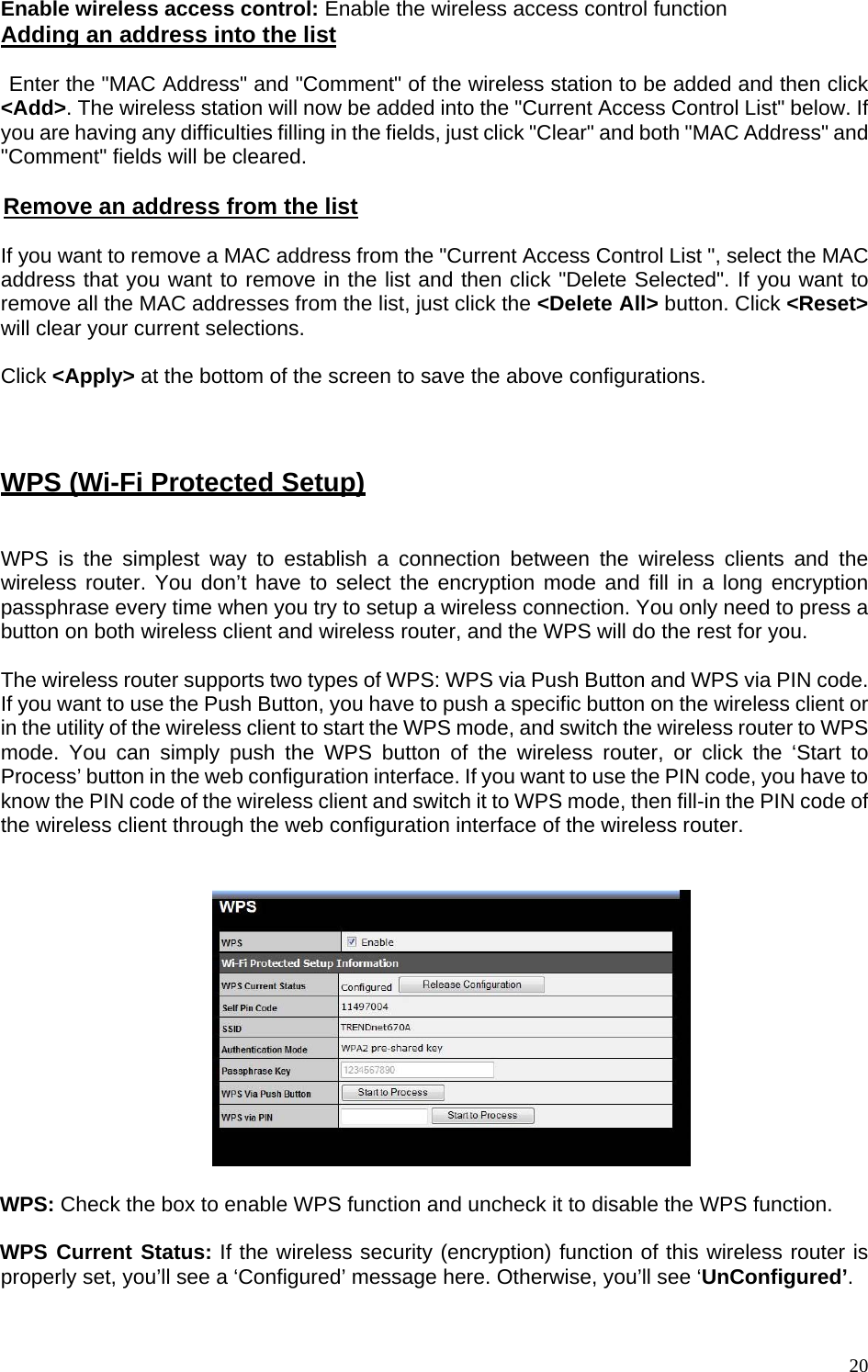 Enable wireless access control: Enable the wireless access control function Adding an address into the list   Enter the &quot;MAC Address&quot; and &quot;Comment&quot; of the wireless station to be added and then click &lt;Add&gt;. The wireless station will now be added into the &quot;Current Access Control List&quot; below. If you are having any difficulties filling in the fields, just click &quot;Clear&quot; and both &quot;MAC Address&quot; and &quot;Comment&quot; fields will be cleared.  Remove an address from the list  If you want to remove a MAC address from the &quot;Current Access Control List &quot;, select the MAC address that you want to remove in the list and then click &quot;Delete Selected&quot;. If you want to remove all the MAC addresses from the list, just click the &lt;Delete All&gt; button. Click &lt;Reset&gt; will clear your current selections.  Click &lt;Apply&gt; at the bottom of the screen to save the above configurations.   WPS (Wi-Fi Protected Setup)  WPS is the simplest way to establish a connection between the wireless clients and the wireless router. You don’t have to select the encryption mode and fill in a long encryption passphrase every time when you try to setup a wireless connection. You only need to press a button on both wireless client and wireless router, and the WPS will do the rest for you.   The wireless router supports two types of WPS: WPS via Push Button and WPS via PIN code. If you want to use the Push Button, you have to push a specific button on the wireless client or in the utility of the wireless client to start the WPS mode, and switch the wireless router to WPS mode. You can simply push the WPS button of the wireless router, or click the ‘Start to Process’ button in the web configuration interface. If you want to use the PIN code, you have to know the PIN code of the wireless client and switch it to WPS mode, then fill-in the PIN code of the wireless client through the web configuration interface of the wireless router.     WPS: Check the box to enable WPS function and uncheck it to disable the WPS function.  WPS Current Status: If the wireless security (encryption) function of this wireless router is properly set, you’ll see a ‘Configured’ message here. Otherwise, you’ll see ‘UnConfigured’.   20