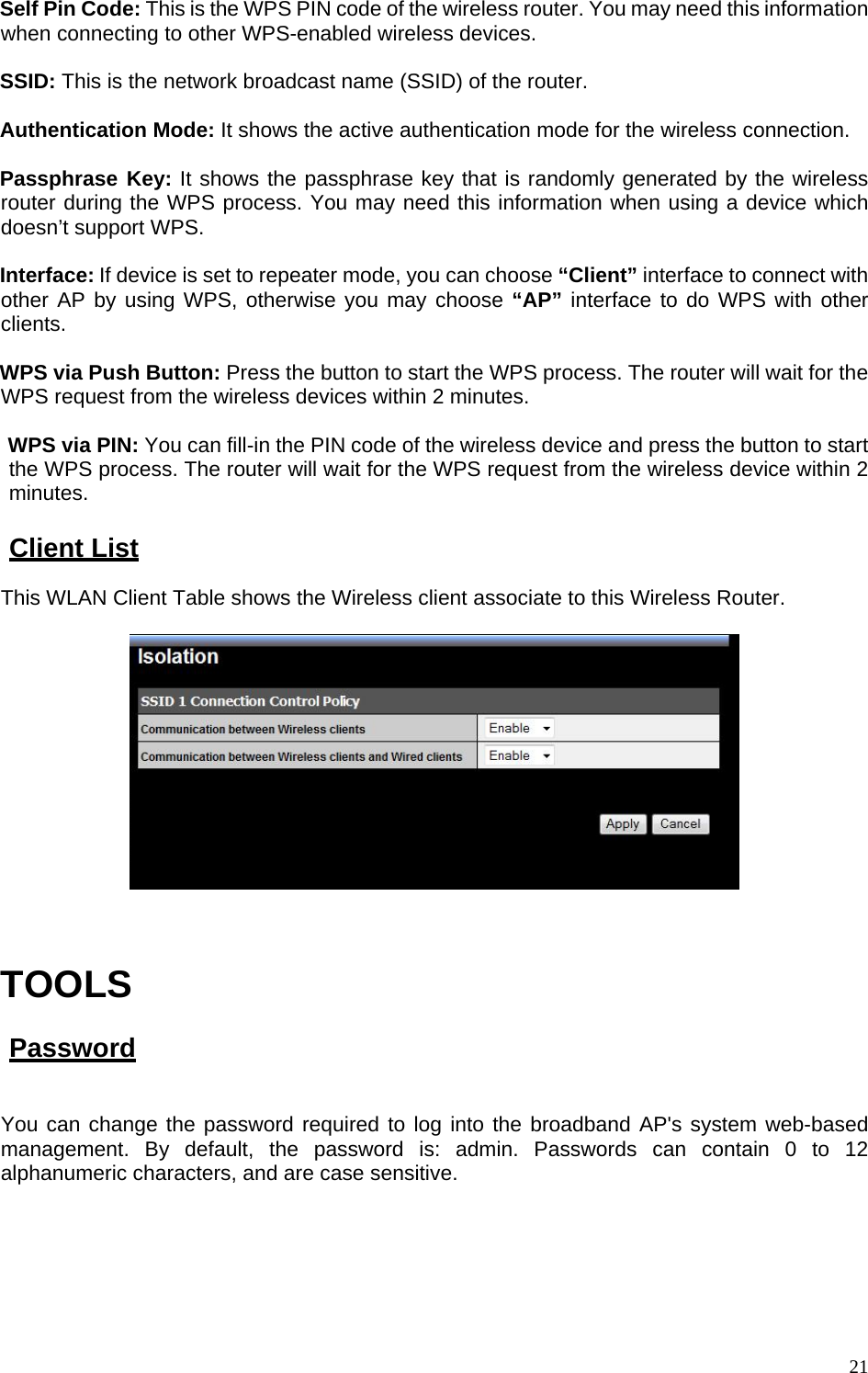 Self Pin Code: This is the WPS PIN code of the wireless router. You may need this information when connecting to other WPS-enabled wireless devices.  SSID: This is the network broadcast name (SSID) of the router.  Authentication Mode: It shows the active authentication mode for the wireless connection.  Passphrase Key: It shows the passphrase key that is randomly generated by the wireless router during the WPS process. You may need this information when using a device which doesn’t support WPS.  Interface: If device is set to repeater mode, you can choose “Client” interface to connect with other AP by using WPS, otherwise you may choose “AP” interface to do WPS with other clients.  WPS via Push Button: Press the button to start the WPS process. The router will wait for the WPS request from the wireless devices within 2 minutes.  WPS via PIN: You can fill-in the PIN code of the wireless device and press the button to start the WPS process. The router will wait for the WPS request from the wireless device within 2 minutes.  Client List This WLAN Client Table shows the Wireless client associate to this Wireless Router.      TOOLS  Password  You can change the password required to log into the broadband AP&apos;s system web-based management. By default, the password is: admin. Passwords can contain 0 to 12 alphanumeric characters, and are case sensitive.   21