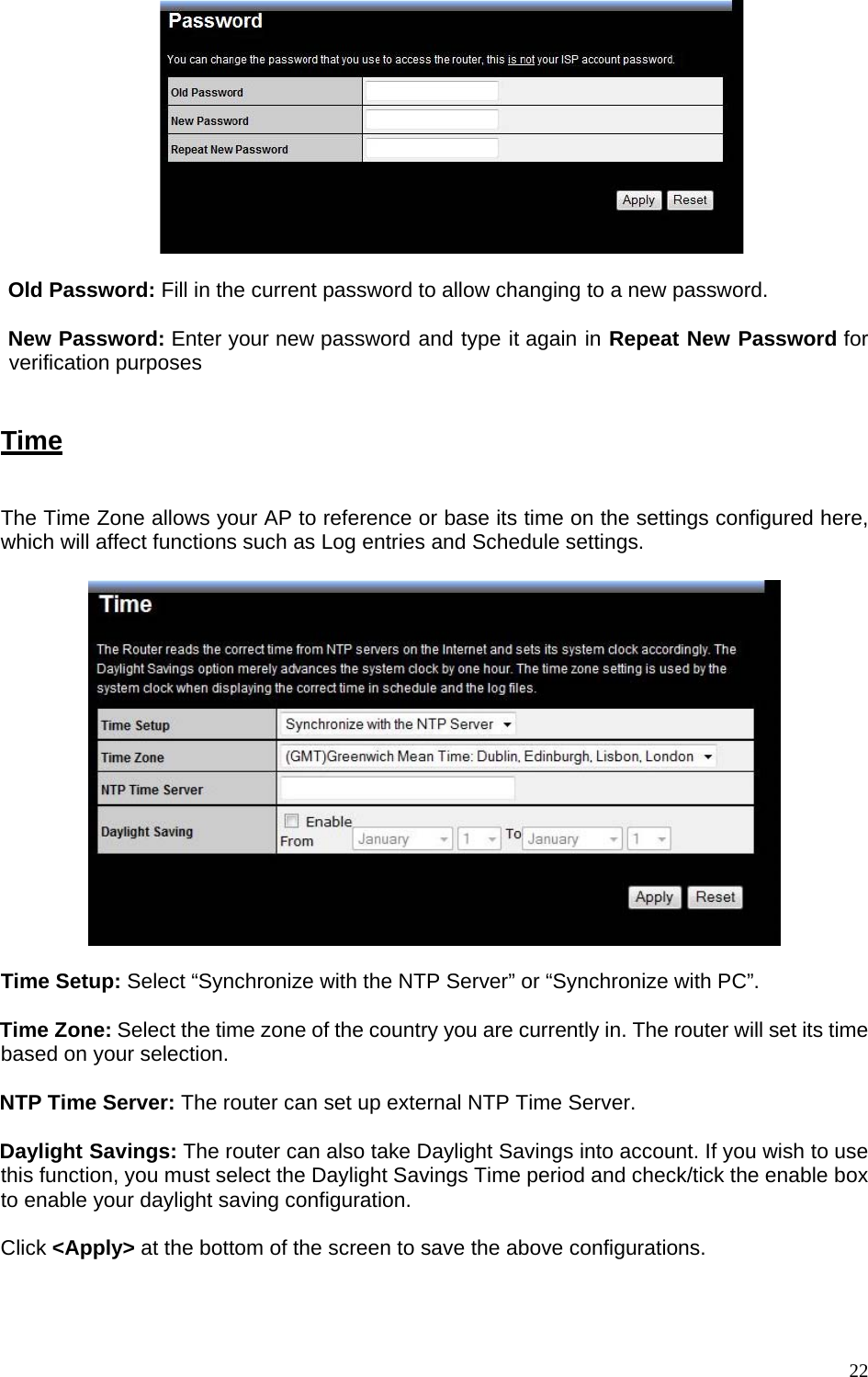   Old Password: Fill in the current password to allow changing to a new password.    New Password: Enter your new password and type it again in Repeat New Password for verification purposes     Time  The Time Zone allows your AP to reference or base its time on the settings configured here, which will affect functions such as Log entries and Schedule settings.    Time Setup: Select “Synchronize with the NTP Server” or “Synchronize with PC”.  Time Zone: Select the time zone of the country you are currently in. The router will set its time based on your selection.   NTP Time Server: The router can set up external NTP Time Server.  Daylight Savings: The router can also take Daylight Savings into account. If you wish to use this function, you must select the Daylight Savings Time period and check/tick the enable box to enable your daylight saving configuration.  Click &lt;Apply&gt; at the bottom of the screen to save the above configurations.  22