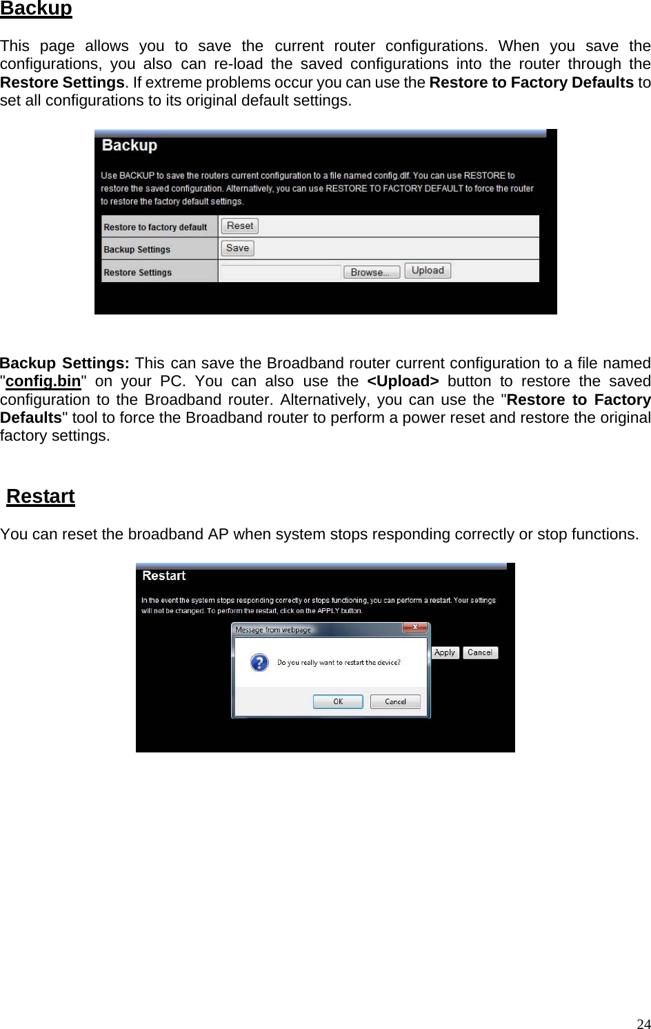 Backup This page allows you to save the current router configurations. When you save the configurations, you also can re-load the saved configurations into the router through the Restore Settings. If extreme problems occur you can use the Restore to Factory Defaults to set all configurations to its original default settings.     Backup Settings: This can save the Broadband router current configuration to a file named &quot;config.bin&quot; on your PC. You can also use the &lt;Upload&gt; button to restore the saved configuration to the Broadband router. Alternatively, you can use the &quot;Restore to Factory Defaults&quot; tool to force the Broadband router to perform a power reset and restore the original factory settings.   Restart You can reset the broadband AP when system stops responding correctly or stop functions.         24