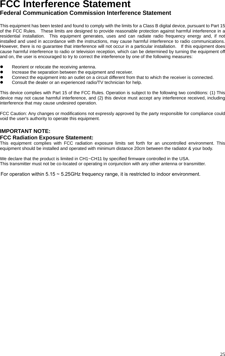 FCC Interference Statement Federal Communication Commission Interference Statement  This equipment has been tested and found to comply with the limits for a Class B digital device, pursuant to Part 15 of the FCC Rules.   These limits are designed to provide reasonable protection against harmful interference in a residential installation.  This equipment generates, uses and can radiate radio frequency energy and, if not installed and used in accordance with the instructions, may cause harmful interference to radio communications.   However, there is no guarantee that interference will not occur in a particular installation.    If this equipment does cause harmful interference to radio or television reception, which can be determined by turning the equipment off and on, the user is encouraged to try to correct the interference by one of the following measures:  z  Reorient or relocate the receiving antenna. z  Increase the separation between the equipment and receiver. z  Connect the equipment into an outlet on a circuit different from that to which the receiver is connected. z  Consult the dealer or an experienced radio/TV technician for help.  This device complies with Part 15 of the FCC Rules. Operation is subject to the following two conditions: (1) This device may not cause harmful interference, and (2) this device must accept any interference received, including interference that may cause undesired operation.  FCC Caution: Any changes or modifications not expressly approved by the party responsible for compliance could void the user&apos;s authority to operate this equipment.  IMPORTANT NOTE: FCC Radiation Exposure Statement: This equipment complies with FCC radiation exposure limits set forth for an uncontrolled environment. This equipment should be installed and operated with minimum distance 20cm between the radiator &amp; your body.      We declare that the product is limited in CH1~CH11 by specified firmware controlled in the USA. This transmitter must not be co-located or operating in conjunction with any other antenna or transmitter.       25 For operation within 5.15 ~ 5.25GHz frequency range, it is restricted to indoor environment.