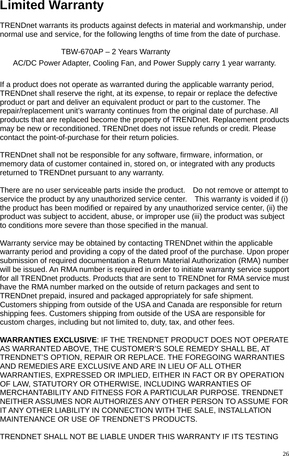 Limited Warranty  TRENDnet warrants its products against defects in material and workmanship, under normal use and service, for the following lengths of time from the date of purchase.           TBW-670AP – 2 Years Warranty AC/DC Power Adapter, Cooling Fan, and Power Supply carry 1 year warranty.  If a product does not operate as warranted during the applicable warranty period, TRENDnet shall reserve the right, at its expense, to repair or replace the defective product or part and deliver an equivalent product or part to the customer. The repair/replacement unit’s warranty continues from the original date of purchase. All products that are replaced become the property of TRENDnet. Replacement products may be new or reconditioned. TRENDnet does not issue refunds or credit. Please contact the point-of-purchase for their return policies.  TRENDnet shall not be responsible for any software, firmware, information, or memory data of customer contained in, stored on, or integrated with any products returned to TRENDnet pursuant to any warranty.  There are no user serviceable parts inside the product.    Do not remove or attempt to service the product by any unauthorized service center.    This warranty is voided if (i) the product has been modified or repaired by any unauthorized service center, (ii) the product was subject to accident, abuse, or improper use (iii) the product was subject to conditions more severe than those specified in the manual.  Warranty service may be obtained by contacting TRENDnet within the applicable warranty period and providing a copy of the dated proof of the purchase. Upon proper submission of required documentation a Return Material Authorization (RMA) number will be issued. An RMA number is required in order to initiate warranty service support for all TRENDnet products. Products that are sent to TRENDnet for RMA service must have the RMA number marked on the outside of return packages and sent to TRENDnet prepaid, insured and packaged appropriately for safe shipment. Customers shipping from outside of the USA and Canada are responsible for return shipping fees. Customers shipping from outside of the USA are responsible for custom charges, including but not limited to, duty, tax, and other fees.  WARRANTIES EXCLUSIVE: IF THE TRENDNET PRODUCT DOES NOT OPERATE AS WARRANTED ABOVE, THE CUSTOMER’S SOLE REMEDY SHALL BE, AT TRENDNET’S OPTION, REPAIR OR REPLACE. THE FOREGOING WARRANTIES AND REMEDIES ARE EXCLUSIVE AND ARE IN LIEU OF ALL OTHER WARRANTIES, EXPRESSED OR IMPLIED, EITHER IN FACT OR BY OPERATION OF LAW, STATUTORY OR OTHERWISE, INCLUDING WARRANTIES OF MERCHANTABILITY AND FITNESS FOR A PARTICULAR PURPOSE. TRENDNET NEITHER ASSUMES NOR AUTHORIZES ANY OTHER PERSON TO ASSUME FOR IT ANY OTHER LIABILITY IN CONNECTION WITH THE SALE, INSTALLATION MAINTENANCE OR USE OF TRENDNET’S PRODUCTS.  TRENDNET SHALL NOT BE LIABLE UNDER THIS WARRANTY IF ITS TESTING  26