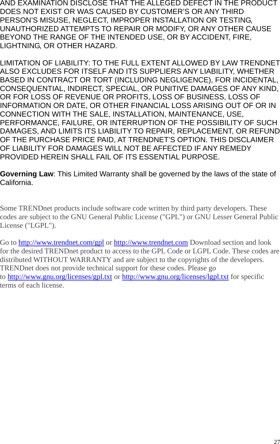  27AND EXAMINATION DISCLOSE THAT THE ALLEGED DEFECT IN THE PRODUCT DOES NOT EXIST OR WAS CAUSED BY CUSTOMER’S OR ANY THIRD PERSON’S MISUSE, NEGLECT, IMPROPER INSTALLATION OR TESTING, UNAUTHORIZED ATTEMPTS TO REPAIR OR MODIFY, OR ANY OTHER CAUSE BEYOND THE RANGE OF THE INTENDED USE, OR BY ACCIDENT, FIRE, LIGHTNING, OR OTHER HAZARD.  LIMITATION OF LIABILITY: TO THE FULL EXTENT ALLOWED BY LAW TRENDNET ALSO EXCLUDES FOR ITSELF AND ITS SUPPLIERS ANY LIABILITY, WHETHER BASED IN CONTRACT OR TORT (INCLUDING NEGLIGENCE), FOR INCIDENTAL, CONSEQUENTIAL, INDIRECT, SPECIAL, OR PUNITIVE DAMAGES OF ANY KIND, OR FOR LOSS OF REVENUE OR PROFITS, LOSS OF BUSINESS, LOSS OF INFORMATION OR DATE, OR OTHER FINANCIAL LOSS ARISING OUT OF OR IN CONNECTION WITH THE SALE, INSTALLATION, MAINTENANCE, USE, PERFORMANCE, FAILURE, OR INTERRUPTION OF THE POSSIBILITY OF SUCH DAMAGES, AND LIMITS ITS LIABILITY TO REPAIR, REPLACEMENT, OR REFUND OF THE PURCHASE PRICE PAID, AT TRENDNET’S OPTION. THIS DISCLAIMER OF LIABILITY FOR DAMAGES WILL NOT BE AFFECTED IF ANY REMEDY PROVIDED HEREIN SHALL FAIL OF ITS ESSENTIAL PURPOSE.  Governing Law: This Limited Warranty shall be governed by the laws of the state of California.   Some TRENDnet products include software code written by third party developers. These codes are subject to the GNU General Public License (&quot;GPL&quot;) or GNU Lesser General Public License (&quot;LGPL&quot;).    Go to http://www.trendnet.com/gpl or http://www.trendnet.com Download section and look for the desired TRENDnet product to access to the GPL Code or LGPL Code. These codes are distributed WITHOUT WARRANTY and are subject to the copyrights of the developers. TRENDnet does not provide technical support for these codes. Please go to http://www.gnu.org/licenses/gpl.txt or http://www.gnu.org/licenses/lgpl.txt for specific terms of each license. 