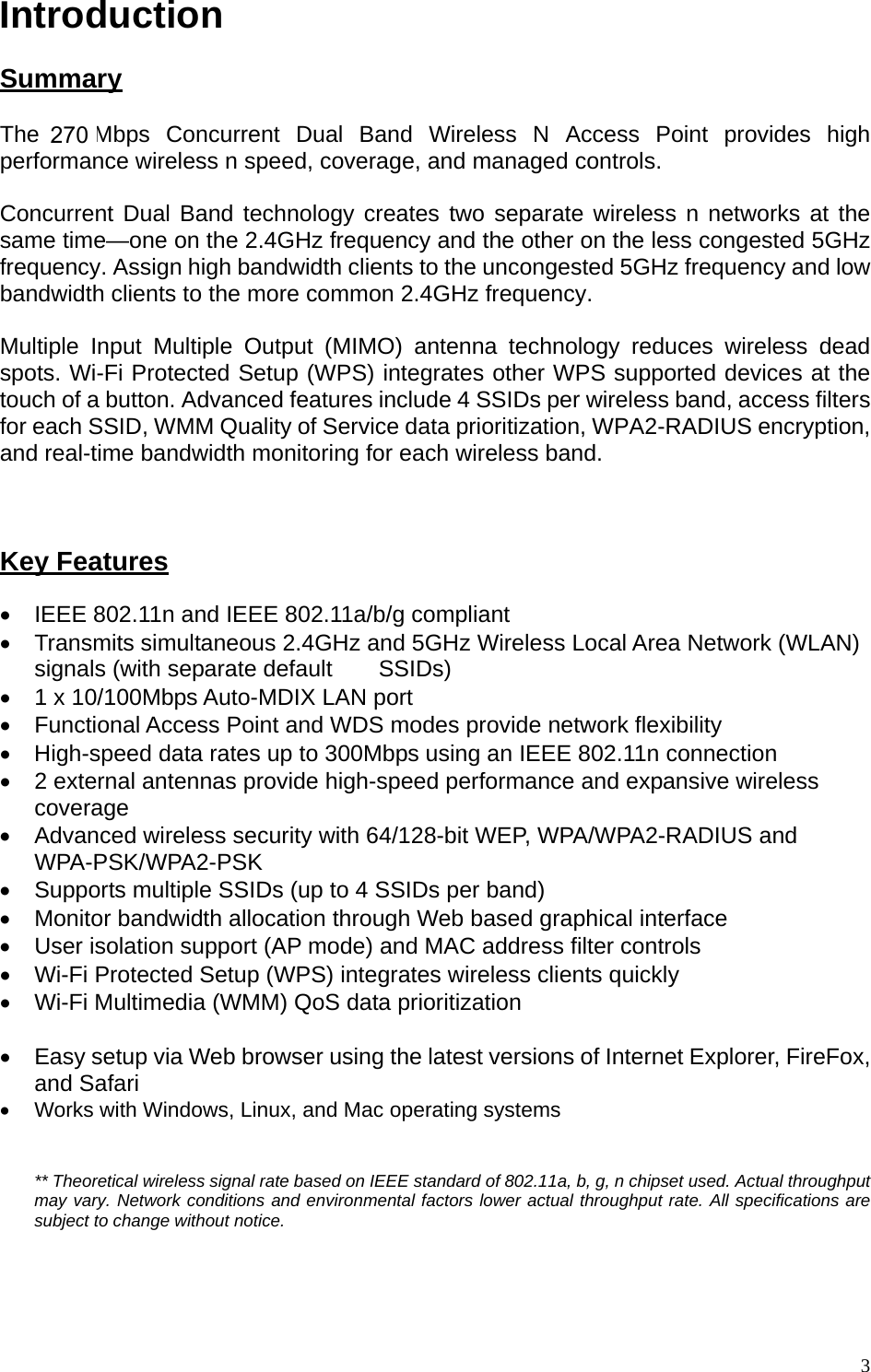 Introduction  Summary The 300Mbps Concurrent Dual Band Wireless N Access Point provides high performance wireless n speed, coverage, and managed controls.   Concurrent Dual Band technology creates two separate wireless n networks at the same time—one on the 2.4GHz frequency and the other on the less congested 5GHz frequency. Assign high bandwidth clients to the uncongested 5GHz frequency and low bandwidth clients to the more common 2.4GHz frequency.   Multiple Input Multiple Output (MIMO) antenna technology reduces wireless dead spots. Wi-Fi Protected Setup (WPS) integrates other WPS supported devices at the touch of a button. Advanced features include 4 SSIDs per wireless band, access filters for each SSID, WMM Quality of Service data prioritization, WPA2-RADIUS encryption, and real-time bandwidth monitoring for each wireless band.     Key Features •  IEEE 802.11n and IEEE 802.11a/b/g compliant •  Transmits simultaneous 2.4GHz and 5GHz Wireless Local Area Network (WLAN) signals (with separate default    SSIDs) •  1 x 10/100Mbps Auto-MDIX LAN port •  Functional Access Point and WDS modes provide network flexibility •  High-speed data rates up to 300Mbps using an IEEE 802.11n connection •  2 external antennas provide high-speed performance and expansive wireless coverage •  Advanced wireless security with 64/128-bit WEP, WPA/WPA2-RADIUS and WPA-PSK/WPA2-PSK •  Supports multiple SSIDs (up to 4 SSIDs per band)   •  Monitor bandwidth allocation through Web based graphical interface •  User isolation support (AP mode) and MAC address filter controls •  Wi-Fi Protected Setup (WPS) integrates wireless clients quickly •  Wi-Fi Multimedia (WMM) QoS data prioritization  •  Easy setup via Web browser using the latest versions of Internet Explorer, FireFox, and Safari •  Works with Windows, Linux, and Mac operating systems   ** Theoretical wireless signal rate based on IEEE standard of 802.11a, b, g, n chipset used. Actual throughput may vary. Network conditions and environmental factors lower actual throughput rate. All specifications are subject to change without notice.    3270