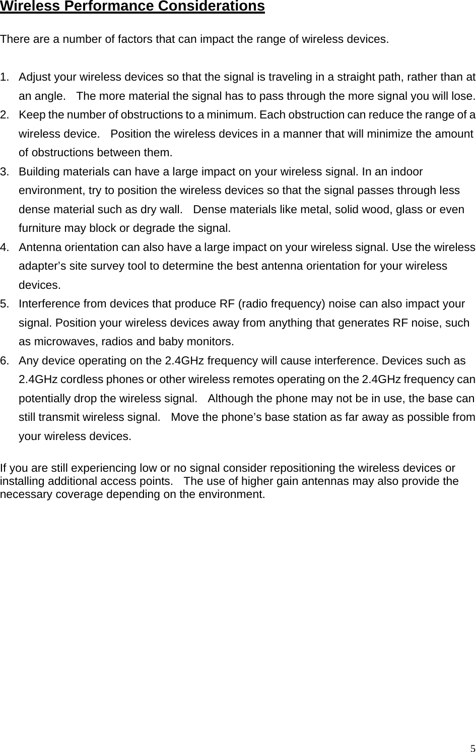 Wireless Performance Considerations There are a number of factors that can impact the range of wireless devices.  1.  Adjust your wireless devices so that the signal is traveling in a straight path, rather than at an angle.    The more material the signal has to pass through the more signal you will lose. 2.  Keep the number of obstructions to a minimum. Each obstruction can reduce the range of a wireless device.   Position the wireless devices in a manner that will minimize the amount of obstructions between them. 3.  Building materials can have a large impact on your wireless signal. In an indoor environment, try to position the wireless devices so that the signal passes through less dense material such as dry wall.   Dense materials like metal, solid wood, glass or even furniture may block or degrade the signal. 4.  Antenna orientation can also have a large impact on your wireless signal. Use the wireless adapter’s site survey tool to determine the best antenna orientation for your wireless devices. 5.  Interference from devices that produce RF (radio frequency) noise can also impact your signal. Position your wireless devices away from anything that generates RF noise, such as microwaves, radios and baby monitors.   6.  Any device operating on the 2.4GHz frequency will cause interference. Devices such as 2.4GHz cordless phones or other wireless remotes operating on the 2.4GHz frequency can potentially drop the wireless signal.   Although the phone may not be in use, the base can still transmit wireless signal.    Move the phone’s base station as far away as possible from your wireless devices.    If you are still experiencing low or no signal consider repositioning the wireless devices or installing additional access points.    The use of higher gain antennas may also provide the necessary coverage depending on the environment.  5