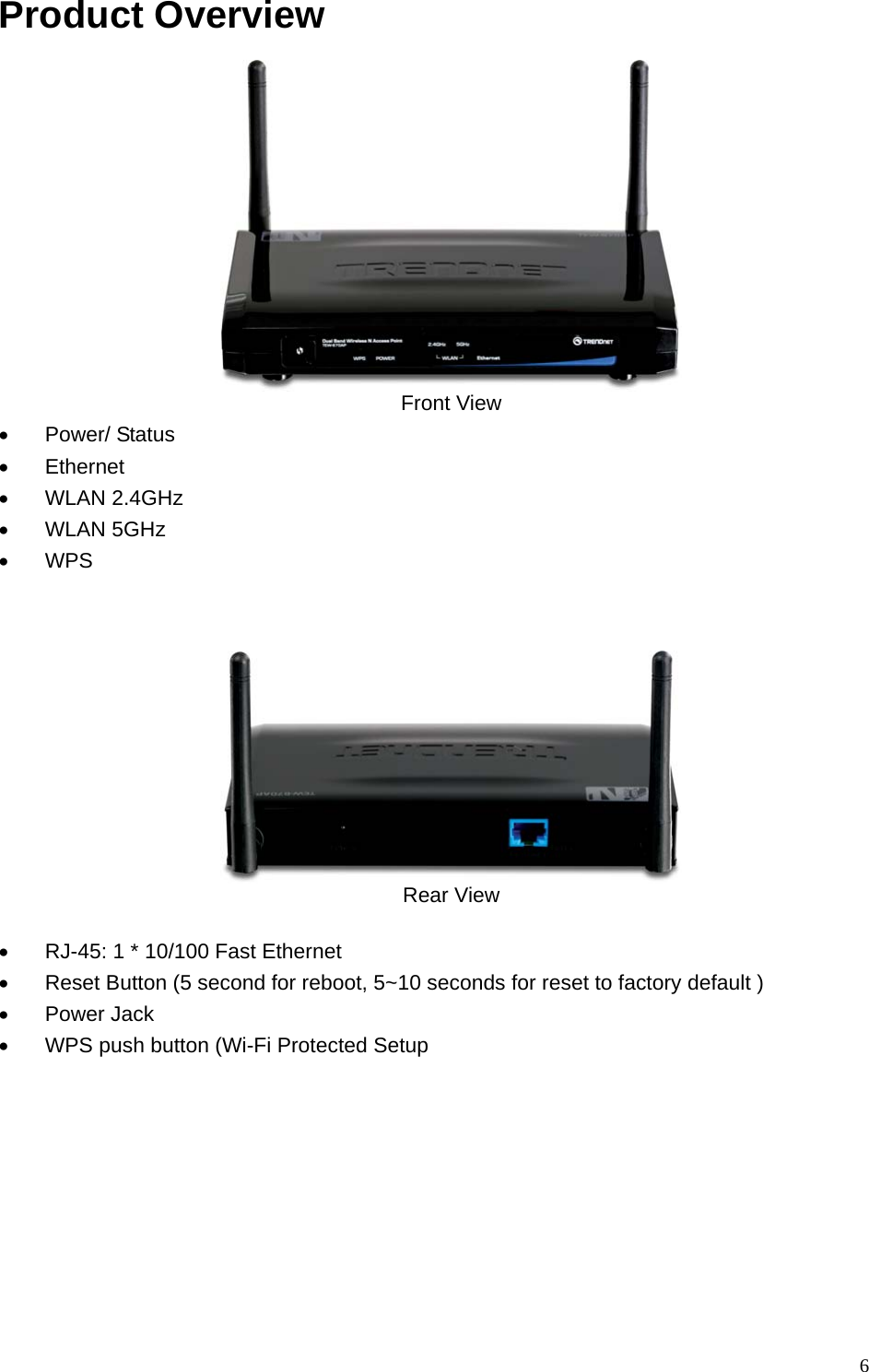 Product Overview   Front View • Power/ Status • Ethernet • WLAN 2.4GHz  • WLAN 5GHz • WPS     Rear View  •  RJ-45: 1 * 10/100 Fast Ethernet •  Reset Button (5 second for reboot, 5~10 seconds for reset to factory default ) • Power Jack •  WPS push button (Wi-Fi Protected Setup    6