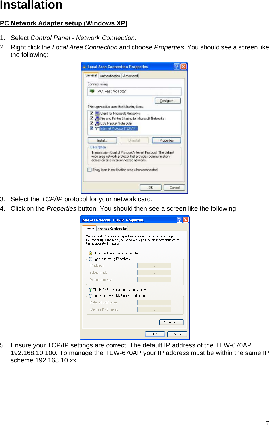 Installation  PC Network Adapter setup (Windows XP) 1. Select Control Panel - Network Connection. 2.  Right click the Local Area Connection and choose Properties. You should see a screen like the following:  3. Select the TCP/IP protocol for your network card. 4.  Click on the Properties button. You should then see a screen like the following.  5.  Ensure your TCP/IP settings are correct. The default IP address of the TEW-670AP 192.168.10.100. To manage the TEW-670AP your IP address must be within the same IP scheme 192.168.10.xx     7