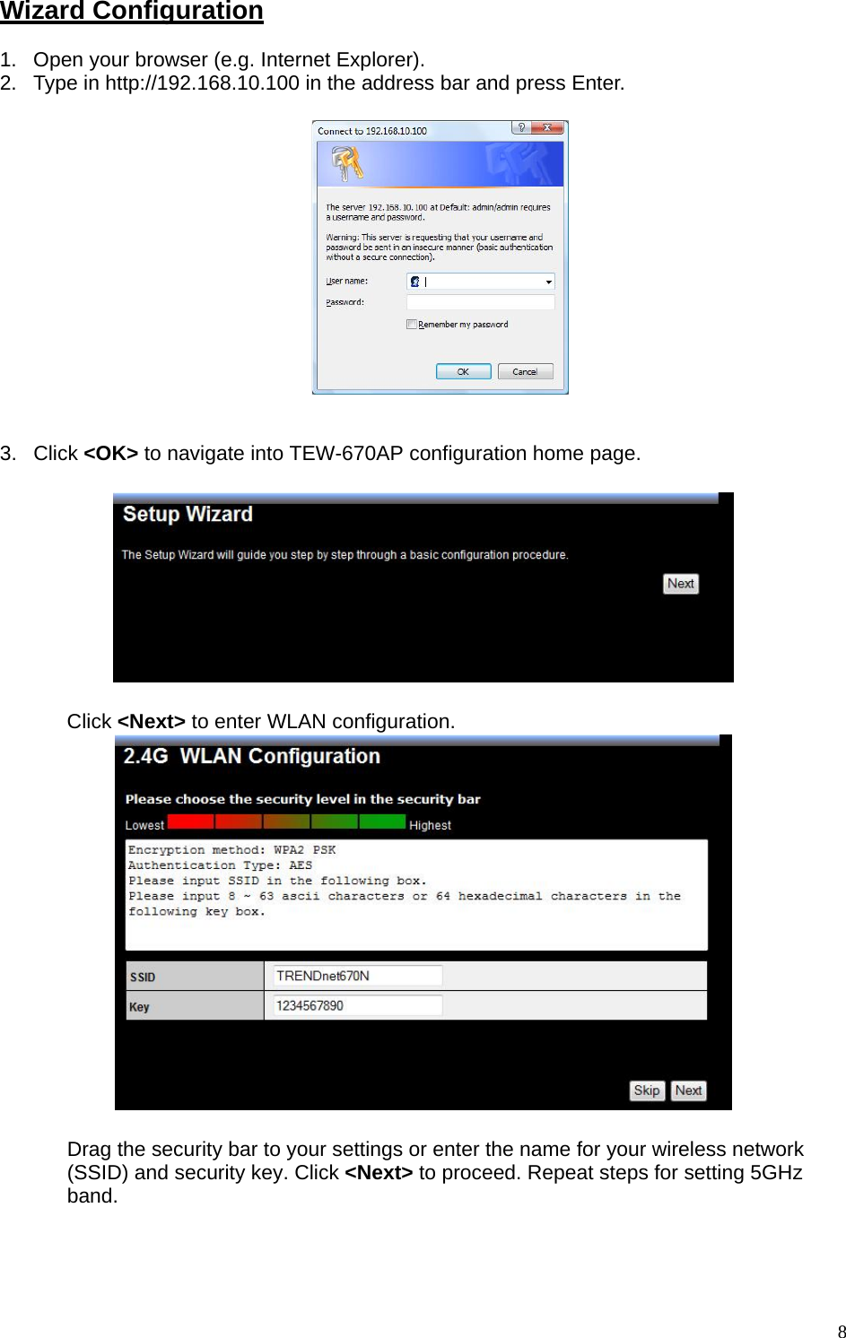 Wizard Configuration 1.  Open your browser (e.g. Internet Explorer). 2.  Type in http://192.168.10.100 in the address bar and press Enter.     3. Click &lt;OK&gt; to navigate into TEW-670AP configuration home page.    Click &lt;Next&gt; to enter WLAN configuration.   Drag the security bar to your settings or enter the name for your wireless network (SSID) and security key. Click &lt;Next&gt; to proceed. Repeat steps for setting 5GHz band.  8