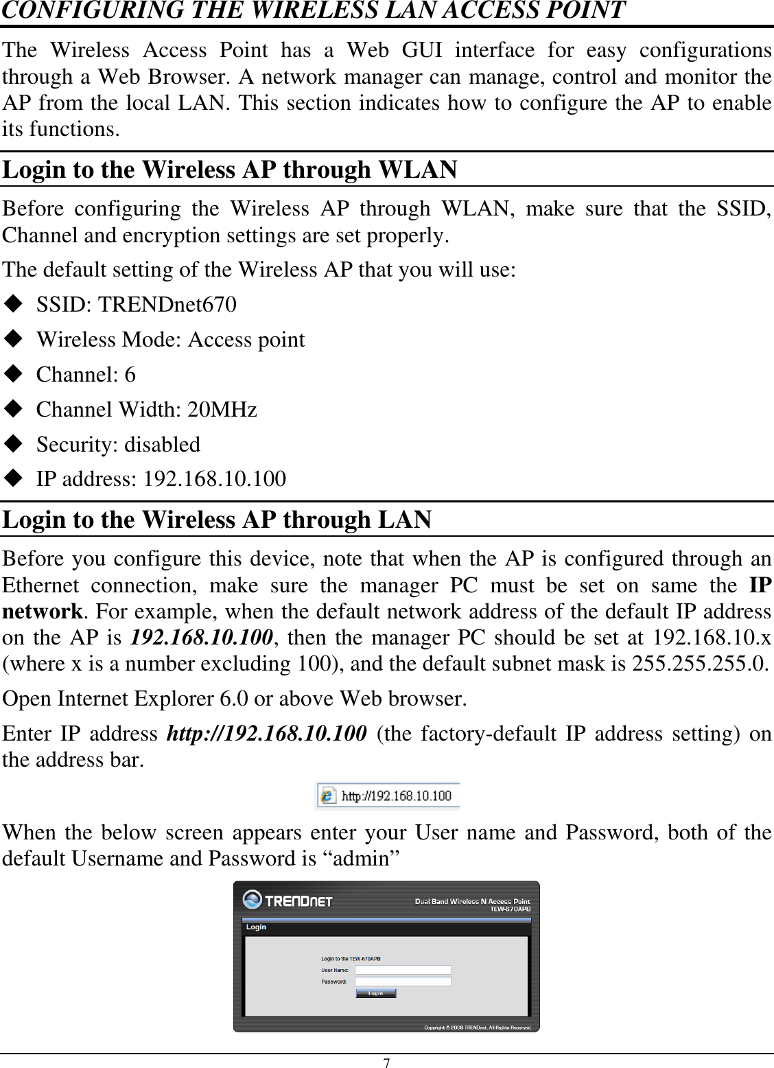 7 CONFIGURING THE WIRELESS LAN ACCESS POINT The  Wireless  Access  Point  has  a  Web  GUI  interface  for  easy  configurations through a Web Browser. A network manager can manage, control and monitor the AP from the local LAN. This section indicates how to configure the AP to enable its functions. Login to the Wireless AP through WLAN Before  configuring  the  Wireless  AP  through  WLAN,  make  sure  that  the  SSID, Channel and encryption settings are set properly. The default setting of the Wireless AP that you will use:  SSID: TRENDnet670  Wireless Mode: Access point  Channel: 6  Channel Width: 20MHz  Security: disabled  IP address: 192.168.10.100 Login to the Wireless AP through LAN Before you configure this device, note that when the AP is configured through an Ethernet  connection,  make  sure  the  manager  PC  must  be  set  on  same  the  IP network. For example, when the default network address of the default IP address on the AP is 192.168.10.100, then the manager PC should be set at 192.168.10.x (where x is a number excluding 100), and the default subnet mask is 255.255.255.0. Open Internet Explorer 6.0 or above Web browser. Enter IP address http://192.168.10.100 (the factory-default IP address setting) on the address bar.  When the below screen appears enter your User name and Password, both of the default Username and Password is “admin”  