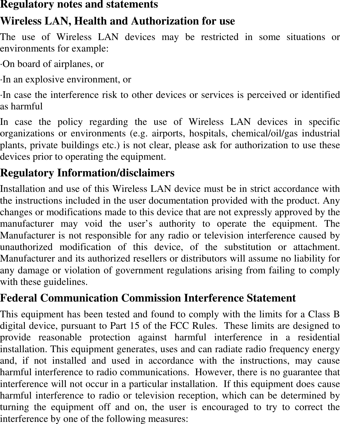  Regulatory notes and statements Wireless LAN, Health and Authorization for use The  use  of  Wireless  LAN  devices  may  be  restricted  in  some  situations  or environments for example: ·On board of airplanes, or ·In an explosive environment, or ·In case the interference risk to other devices or services is perceived or identified as harmful In  case  the  policy  regarding  the  use  of  Wireless  LAN  devices  in  specific organizations or  environments (e.g.  airports,  hospitals,  chemical/oil/gas industrial plants, private buildings etc.) is not clear, please ask for authorization to use these devices prior to operating the equipment. Regulatory Information/disclaimers Installation and use of this Wireless LAN device must be in strict accordance with the instructions included in the user documentation provided with the product. Any changes or modifications made to this device that are not expressly approved by the manufacturer  may  void  the  user’s  authority  to  operate  the  equipment.  The Manufacturer is not responsible for any radio or television interference caused by unauthorized  modification  of  this  device,  of  the  substitution  or  attachment. Manufacturer and its authorized resellers or distributors will assume no liability for any damage or violation of government regulations arising from failing to comply with these guidelines. Federal Communication Commission Interference Statement This equipment has been tested and found to comply with the limits for a Class B digital device, pursuant to Part 15 of the FCC Rules.  These limits are designed to provide  reasonable  protection  against  harmful  interference  in  a  residential installation. This equipment generates, uses and can radiate radio frequency energy and,  if  not  installed  and  used  in  accordance  with  the  instructions,  may  cause harmful interference to radio communications.  However, there is no guarantee that interference will not occur in a particular installation.  If this equipment does cause harmful interference to radio or television reception, which can be determined by turning  the  equipment  off  and  on,  the  user  is  encouraged  to  try  to  correct  the interference by one of the following measures: 