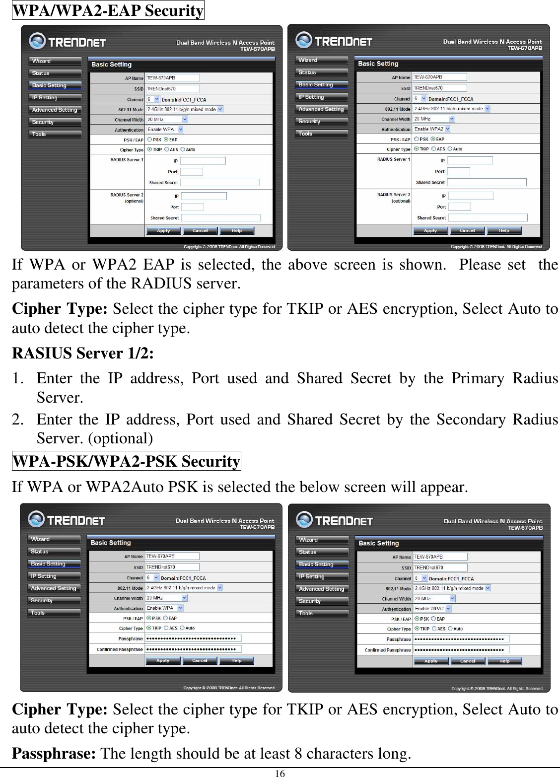  16 WPA/WPA2-EAP Security    If WPA or WPA2 EAP is selected, the above screen is shown.  Please set  the parameters of the RADIUS server. Cipher Type: Select the cipher type for TKIP or AES encryption, Select Auto to auto detect the cipher type.  RASIUS Server 1/2: 1. Enter  the  IP  address,  Port  used  and  Shared  Secret  by  the  Primary  Radius Server. 2. Enter the IP address, Port used and Shared Secret by the Secondary Radius Server. (optional) WPA-PSK/WPA2-PSK Security If WPA or WPA2Auto PSK is selected the below screen will appear.    Cipher Type: Select the cipher type for TKIP or AES encryption, Select Auto to auto detect the cipher type.  Passphrase: The length should be at least 8 characters long.  
