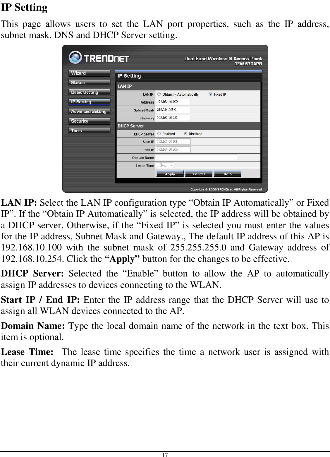  17 IP Setting This  page  allows  users  to  set  the  LAN  port  properties,  such  as  the  IP  address, subnet mask, DNS and DHCP Server setting.  LAN IP: Select the LAN IP configuration type “Obtain IP Automatically” or Fixed IP”. If the “Obtain IP Automatically” is selected, the IP address will be obtained by a DHCP server. Otherwise, if the “Fixed IP” is selected you must enter the values for the IP address, Subnet Mask and Gateway., The default IP address of this AP is 192.168.10.100  with  the  subnet  mask  of  255.255.255.0  and  Gateway  address  of 192.168.10.254. Click the “Apply” button for the changes to be effective.  DHCP  Server:  Selected  the  “Enable”  button  to  allow  the  AP  to  automatically assign IP addresses to devices connecting to the WLAN. Start IP / End IP: Enter the IP address range that the DHCP Server will use to assign all WLAN devices connected to the AP. Domain Name: Type the local domain name of the network in the text box. This item is optional. Lease  Time:    The lease  time specifies the time a network  user is assigned with their current dynamic IP address. 