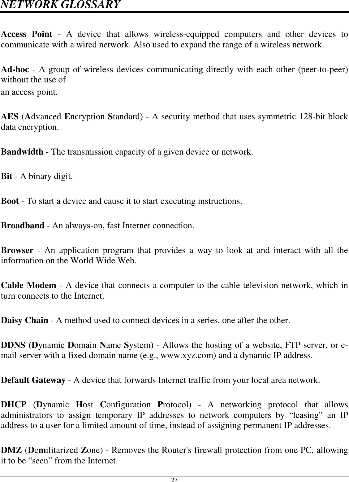  27 NETWORK GLOSSARY  Access  Point  -  A  device  that  allows  wireless-equipped  computers  and  other  devices  to communicate with a wired network. Also used to expand the range of a wireless network.  Ad-hoc - A group of wireless devices communicating directly with each other (peer-to-peer) without the use of an access point.  AES (Advanced Encryption Standard) - A security method that uses symmetric 128-bit block data encryption.  Bandwidth - The transmission capacity of a given device or network.  Bit - A binary digit.  Boot - To start a device and cause it to start executing instructions.  Broadband - An always-on, fast Internet connection.  Browser  -  An  application  program  that  provides  a  way  to  look  at  and  interact with  all  the information on the World Wide Web.  Cable Modem - A device that connects a computer to the cable television network, which in turn connects to the Internet.  Daisy Chain - A method used to connect devices in a series, one after the other.  DDNS (Dynamic Domain Name System) - Allows the hosting of a website, FTP server, or e-mail server with a fixed domain name (e.g., www.xyz.com) and a dynamic IP address.  Default Gateway - A device that forwards Internet traffic from your local area network.  DHCP  (Dynamic  Host  Configuration  Protocol)  -  A  networking  protocol  that  allows administrators  to  assign  temporary  IP  addresses  to  network  computers  by  “leasing”  an  IP address to a user for a limited amount of time, instead of assigning permanent IP addresses.  DMZ (Demilitarized Zone) - Removes the Router&apos;s firewall protection from one PC, allowing it to be “seen” from the Internet. 