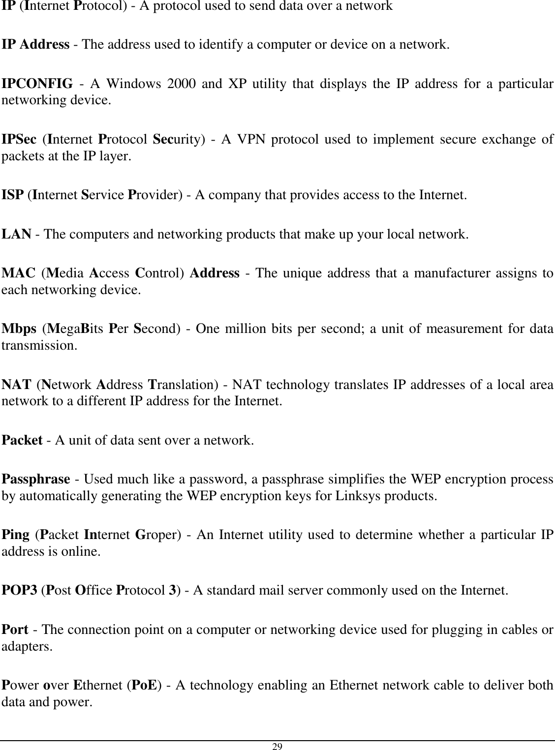  29  IP (Internet Protocol) - A protocol used to send data over a network  IP Address - The address used to identify a computer or device on a network.  IPCONFIG  -  A  Windows  2000  and XP utility that  displays  the IP  address  for  a  particular networking device.  IPSec (Internet Protocol Security) - A VPN protocol used to implement secure exchange of packets at the IP layer.  ISP (Internet Service Provider) - A company that provides access to the Internet.  LAN - The computers and networking products that make up your local network.  MAC (Media Access Control) Address - The unique address that a manufacturer assigns to each networking device.  Mbps (MegaBits Per Second) - One million bits per second; a unit of measurement for data transmission.  NAT (Network Address Translation) - NAT technology translates IP addresses of a local area network to a different IP address for the Internet.  Packet - A unit of data sent over a network.  Passphrase - Used much like a password, a passphrase simplifies the WEP encryption process by automatically generating the WEP encryption keys for Linksys products.  Ping (Packet Internet Groper) - An Internet utility used to determine whether a particular IP address is online.  POP3 (Post Office Protocol 3) - A standard mail server commonly used on the Internet.  Port - The connection point on a computer or networking device used for plugging in cables or adapters.  Power over Ethernet (PoE) - A technology enabling an Ethernet network cable to deliver both data and power.  