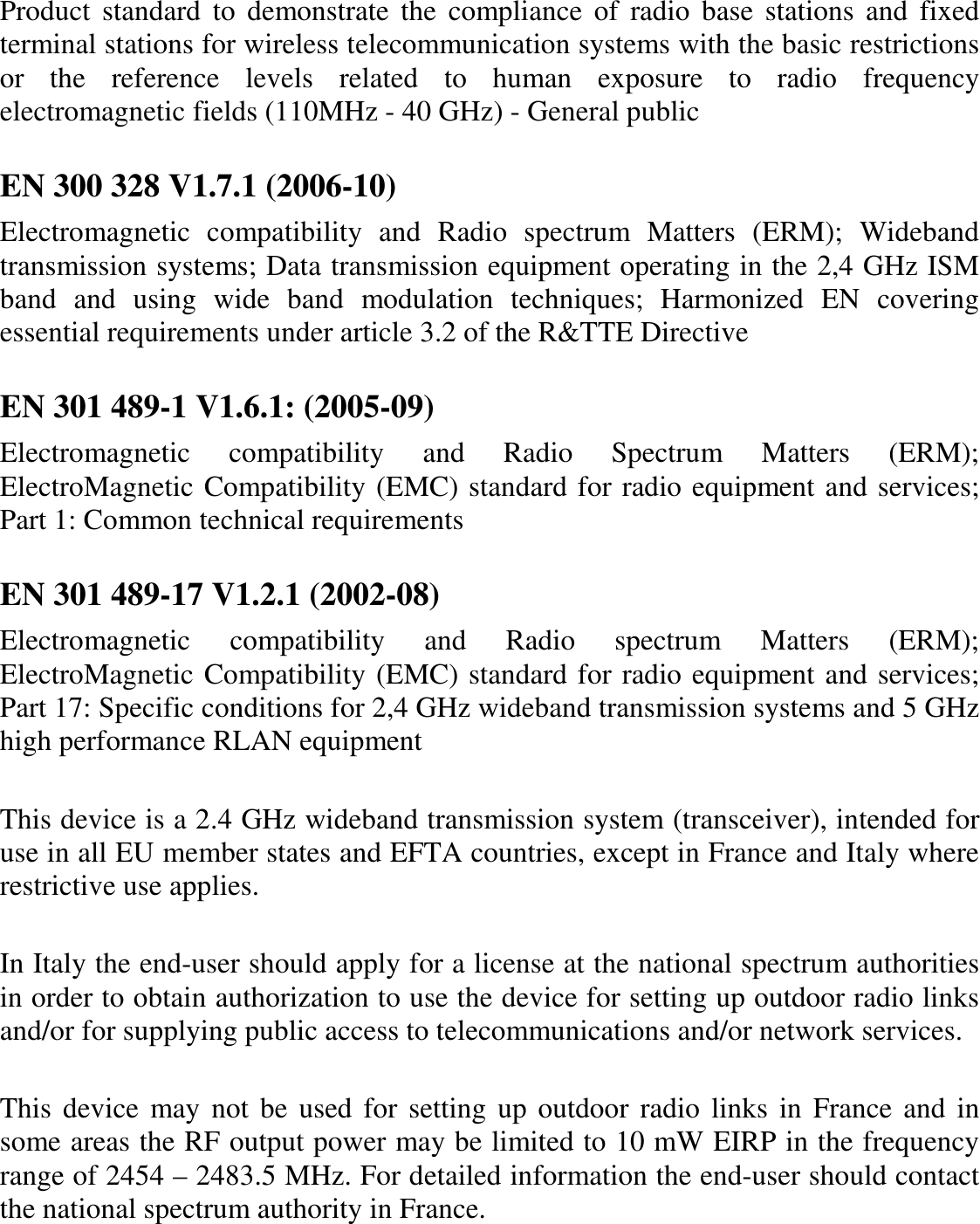 Product  standard  to  demonstrate  the  compliance  of  radio  base  stations and  fixed terminal stations for wireless telecommunication systems with the basic restrictions or  the  reference  levels  related  to  human  exposure  to  radio  frequency electromagnetic fields (110MHz - 40 GHz) - General public  EN 300 328 V1.7.1 (2006-10) Electromagnetic  compatibility  and  Radio  spectrum  Matters  (ERM);  Wideband transmission systems; Data transmission equipment operating in the 2,4 GHz ISM band  and  using  wide  band  modulation  techniques;  Harmonized  EN  covering essential requirements under article 3.2 of the R&amp;TTE Directive  EN 301 489-1 V1.6.1: (2005-09) Electromagnetic  compatibility  and  Radio  Spectrum  Matters  (ERM); ElectroMagnetic Compatibility (EMC) standard for radio equipment and services; Part 1: Common technical requirements  EN 301 489-17 V1.2.1 (2002-08)  Electromagnetic  compatibility  and  Radio  spectrum  Matters  (ERM); ElectroMagnetic Compatibility (EMC) standard for radio equipment and services; Part 17: Specific conditions for 2,4 GHz wideband transmission systems and 5 GHz high performance RLAN equipment  This device is a 2.4 GHz wideband transmission system (transceiver), intended for use in all EU member states and EFTA countries, except in France and Italy where restrictive use applies.  In Italy the end-user should apply for a license at the national spectrum authorities in order to obtain authorization to use the device for setting up outdoor radio links and/or for supplying public access to telecommunications and/or network services.  This device  may not be used  for setting up outdoor radio links in France and in some areas the RF output power may be limited to 10 mW EIRP in the frequency range of 2454 – 2483.5 MHz. For detailed information the end-user should contact the national spectrum authority in France.  