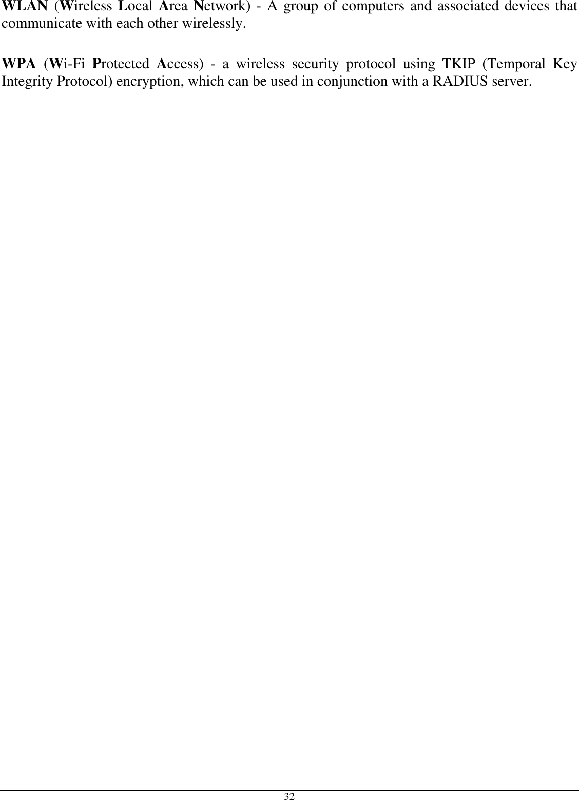  32 WLAN (Wireless Local Area Network) - A group of computers and associated devices that communicate with each other wirelessly.  WPA  (Wi-Fi  Protected  Access)  -  a  wireless  security  protocol  using  TKIP  (Temporal  Key Integrity Protocol) encryption, which can be used in conjunction with a RADIUS server.      