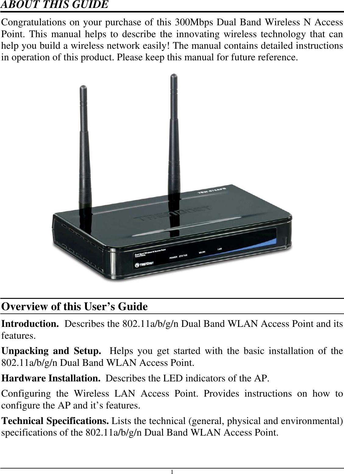 1 ABOUT THIS GUIDE Congratulations on your purchase of this 300Mbps Dual Band Wireless N Access Point. This manual helps to describe the innovating wireless technology that can help you build a wireless network easily! The manual contains detailed instructions in operation of this product. Please keep this manual for future reference.            Overview of this User’s Guide Introduction.  Describes the 802.11a/b/g/n Dual Band WLAN Access Point and its features. Unpacking  and  Setup.    Helps  you  get  started  with  the  basic  installation  of  the 802.11a/b/g/n Dual Band WLAN Access Point. Hardware Installation.  Describes the LED indicators of the AP. Configuring  the  Wireless  LAN  Access  Point.  Provides  instructions  on  how  to configure the AP and it’s features.  Technical Specifications. Lists the technical (general, physical and environmental) specifications of the 802.11a/b/g/n Dual Band WLAN Access Point. 