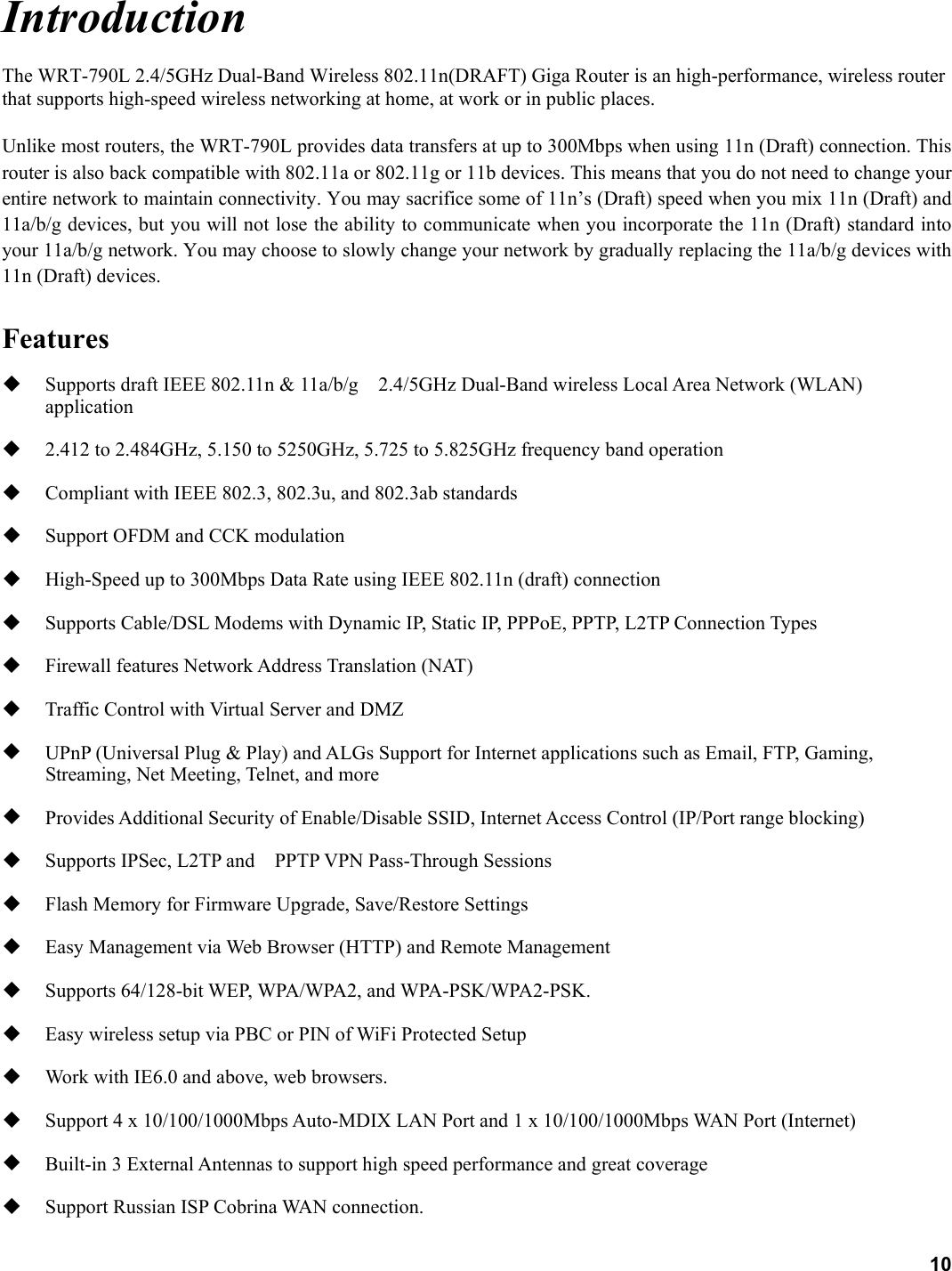 10 Introduction The WRT-790L 2.4/5GHz Dual-Band Wireless 802.11n(DRAFT) Giga Router is an high-performance, wireless router that supports high-speed wireless networking at home, at work or in public places.   Unlike most routers, the WRT-790L provides data transfers at up to 300Mbps when using 11n (Draft) connection. This router is also back compatible with 802.11a or 802.11g or 11b devices. This means that you do not need to change your entire network to maintain connectivity. You may sacrifice some of 11n’s (Draft) speed when you mix 11n (Draft) and 11a/b/g devices, but you will not lose the ability to communicate when you incorporate the 11n (Draft) standard into your 11a/b/g network. You may choose to slowly change your network by gradually replacing the 11a/b/g devices with 11n (Draft) devices.    Features   Supports draft IEEE 802.11n &amp; 11a/b/g    2.4/5GHz Dual-Band wireless Local Area Network (WLAN) application    2.412 to 2.484GHz, 5.150 to 5250GHz, 5.725 to 5.825GHz frequency band operation   Compliant with IEEE 802.3, 802.3u, and 802.3ab standards   Support OFDM and CCK modulation     High-Speed up to 300Mbps Data Rate using IEEE 802.11n (draft) connection   Supports Cable/DSL Modems with Dynamic IP, Static IP, PPPoE, PPTP, L2TP Connection Types   Firewall features Network Address Translation (NAT)   Traffic Control with Virtual Server and DMZ     UPnP (Universal Plug &amp; Play) and ALGs Support for Internet applications such as Email, FTP, Gaming, Streaming, Net Meeting, Telnet, and more   Provides Additional Security of Enable/Disable SSID, Internet Access Control (IP/Port range blocking)   Supports IPSec, L2TP and    PPTP VPN Pass-Through Sessions     Flash Memory for Firmware Upgrade, Save/Restore Settings   Easy Management via Web Browser (HTTP) and Remote Management     Supports 64/128-bit WEP, WPA/WPA2, and WPA-PSK/WPA2-PSK.   Easy wireless setup via PBC or PIN of WiFi Protected Setup   Work with IE6.0 and above, web browsers.   Support 4 x 10/100/1000Mbps Auto-MDIX LAN Port and 1 x 10/100/1000Mbps WAN Port (Internet)     Built-in 3 External Antennas to support high speed performance and great coverage   Support Russian ISP Cobrina WAN connection. 