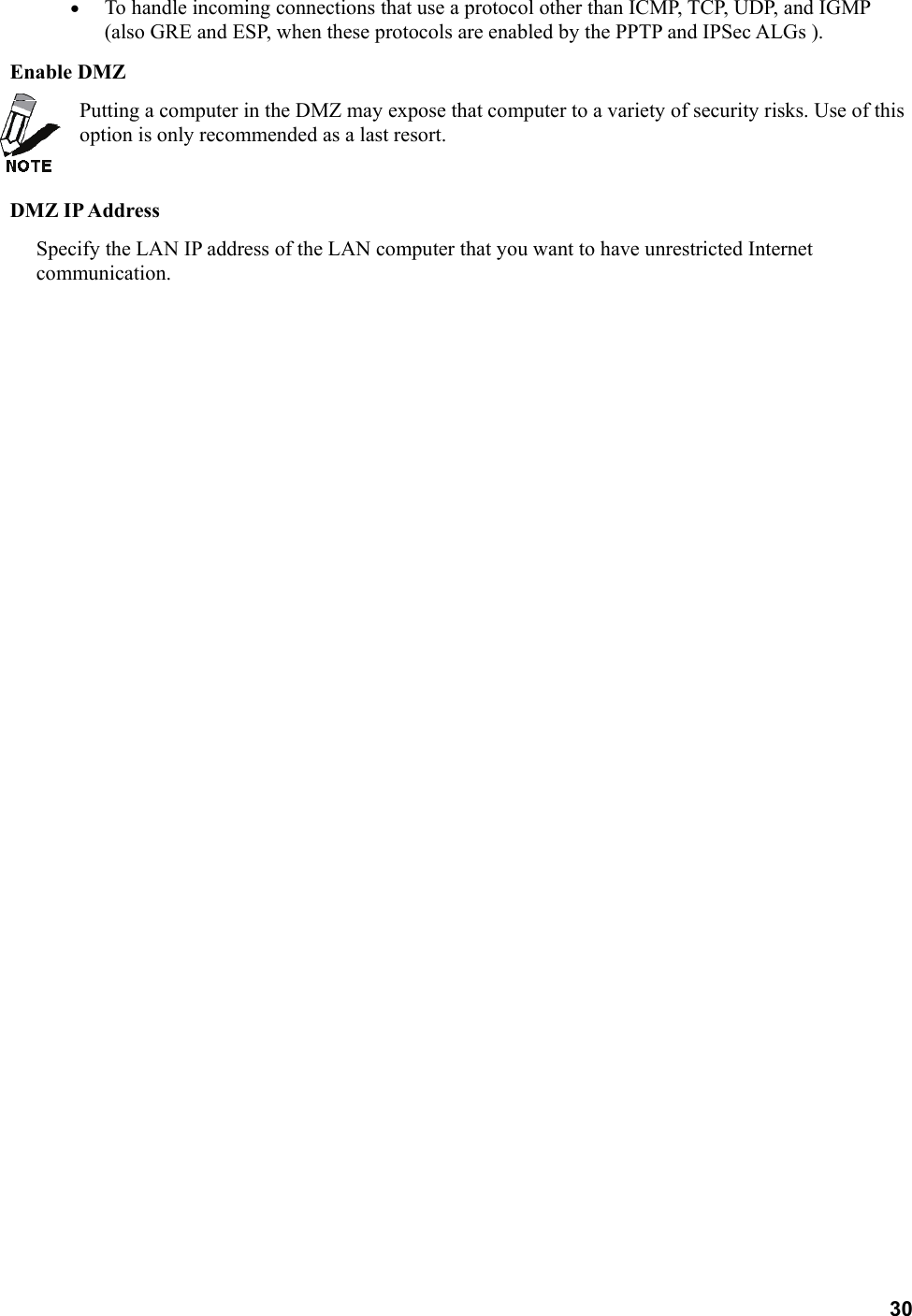 30 •  To handle incoming connections that use a protocol other than ICMP, TCP, UDP, and IGMP (also GRE and ESP, when these protocols are enabled by the PPTP and IPSec ALGs ).   Enable DMZ   Putting a computer in the DMZ may expose that computer to a variety of security risks. Use of this option is only recommended as a last resort.    DMZ IP Address   Specify the LAN IP address of the LAN computer that you want to have unrestricted Internet communication.  