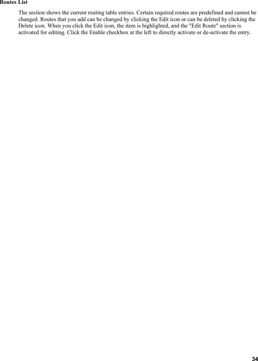 34 Routes List   The section shows the current routing table entries. Certain required routes are predefined and cannot be changed. Routes that you add can be changed by clicking the Edit icon or can be deleted by clicking the Delete icon. When you click the Edit icon, the item is highlighted, and the &quot;Edit Route&quot; section is activated for editing. Click the Enable checkbox at the left to directly activate or de-activate the entry.      