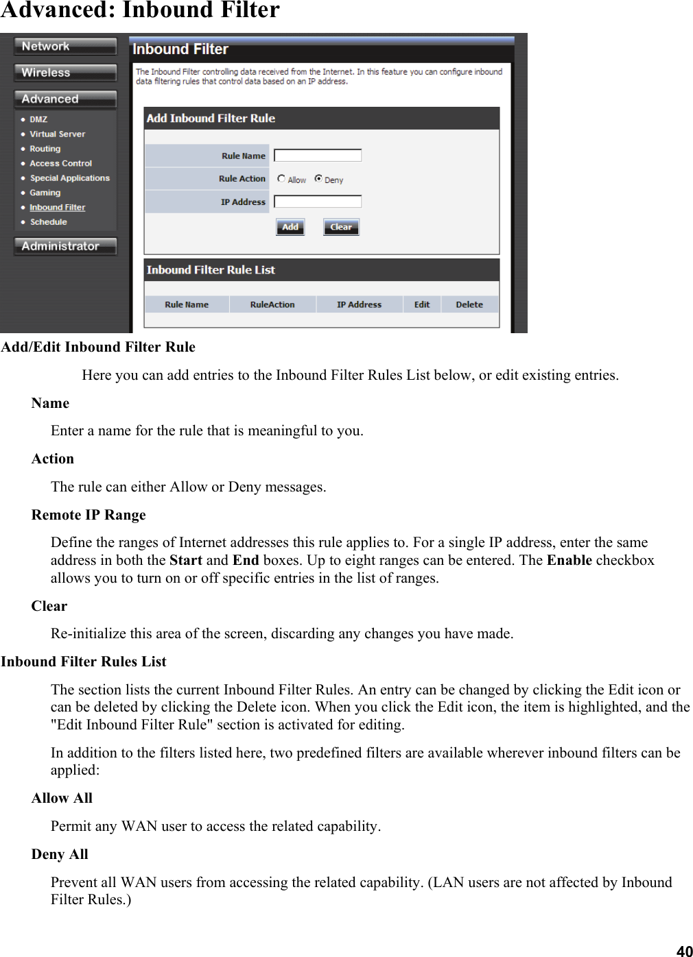 40 Advanced: Inbound Filter  Add/Edit Inbound Filter Rule   Here you can add entries to the Inbound Filter Rules List below, or edit existing entries.   Name  Enter a name for the rule that is meaningful to you.   Action  The rule can either Allow or Deny messages.   Remote IP Range   Define the ranges of Internet addresses this rule applies to. For a single IP address, enter the same address in both the Start and End boxes. Up to eight ranges can be entered. The Enable checkbox allows you to turn on or off specific entries in the list of ranges.   Clear  Re-initialize this area of the screen, discarding any changes you have made.   Inbound Filter Rules List   The section lists the current Inbound Filter Rules. An entry can be changed by clicking the Edit icon or can be deleted by clicking the Delete icon. When you click the Edit icon, the item is highlighted, and the &quot;Edit Inbound Filter Rule&quot; section is activated for editing.   In addition to the filters listed here, two predefined filters are available wherever inbound filters can be applied:  Allow All   Permit any WAN user to access the related capability.   Deny All   Prevent all WAN users from accessing the related capability. (LAN users are not affected by Inbound Filter Rules.) 