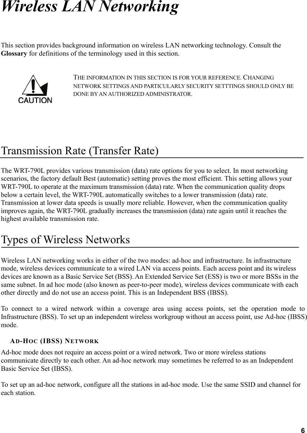  6Wireless LAN Networking This section provides background information on wireless LAN networking technology. Consult the Glossary for definitions of the terminology used in this section. THE INFORMATION IN THIS SECTION IS FOR YOUR REFERENCE. CHANGING NETWORK SETTINGS AND PARTICULARLY SECURITY SETTTINGS SHOULD ONLY BE DONE BY AN AUTHORIZED ADMINISTRATOR.   Transmission Rate (Transfer Rate) The WRT-790L provides various transmission (data) rate options for you to select. In most networking scenarios, the factory default Best (automatic) setting proves the most efficient. This setting allows your WRT-790L to operate at the maximum transmission (data) rate. When the communication quality drops below a certain level, the WRT-790L automatically switches to a lower transmission (data) rate. Transmission at lower data speeds is usually more reliable. However, when the communication quality improves again, the WRT-790L gradually increases the transmission (data) rate again until it reaches the highest available transmission rate. Types of Wireless Networks Wireless LAN networking works in either of the two modes: ad-hoc and infrastructure. In infrastructure mode, wireless devices communicate to a wired LAN via access points. Each access point and its wireless devices are known as a Basic Service Set (BSS). An Extended Service Set (ESS) is two or more BSSs in the same subnet. In ad hoc mode (also known as peer-to-peer mode), wireless devices communicate with each other directly and do not use an access point. This is an Independent BSS (IBSS).  To connect to a wired network within a coverage area using access points, set the operation mode to Infrastructure (BSS). To set up an independent wireless workgroup without an access point, use Ad-hoc (IBSS) mode.  AD-HOC (IBSS) NETWORK Ad-hoc mode does not require an access point or a wired network. Two or more wireless stations communicate directly to each other. An ad-hoc network may sometimes be referred to as an Independent Basic Service Set (IBSS).  To set up an ad-hoc network, configure all the stations in ad-hoc mode. Use the same SSID and channel for each station.  