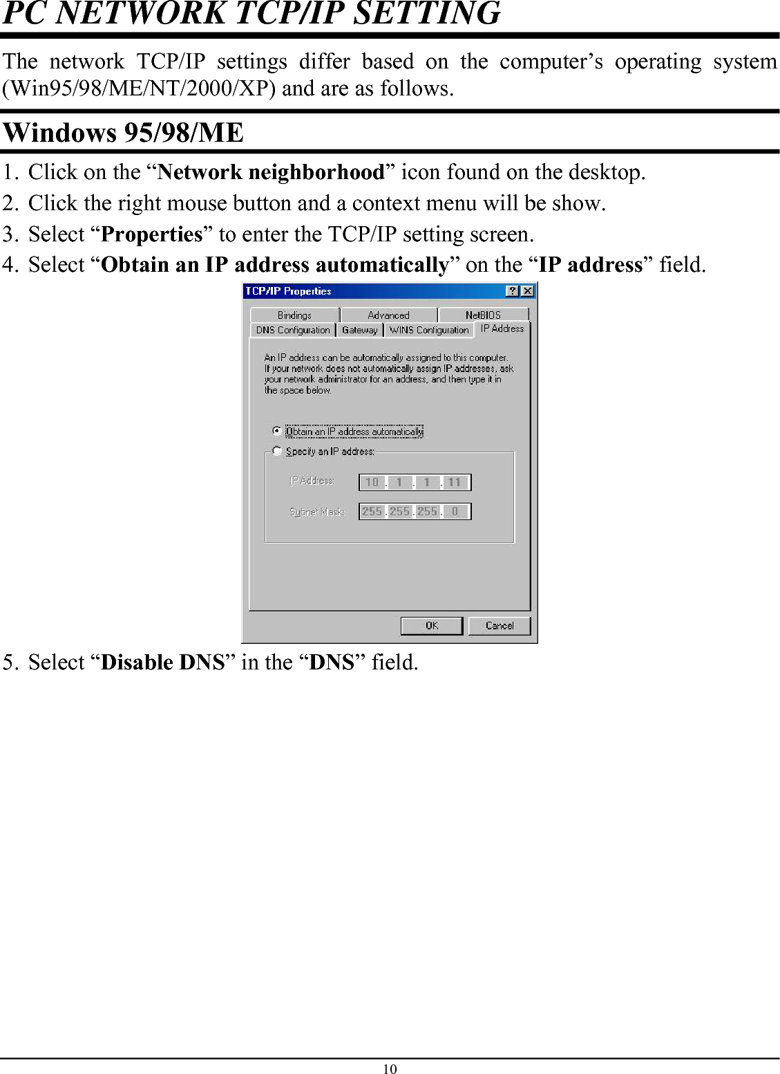 10 PC NETWORK TCP/IP SETTING The network TCP/IP settings differ based on the computer’s operating system (Win95/98/ME/NT/2000/XP) and are as follows. Windows 95/98/ME 1. Click on the “Network neighborhood” icon found on the desktop.  2. Click the right mouse button and a context menu will be show.  3. Select “Properties” to enter the TCP/IP setting screen.  4. Select “Obtain an IP address automatically” on the “IP address” field.  5. Select “Disable DNS” in the “DNS” field. 