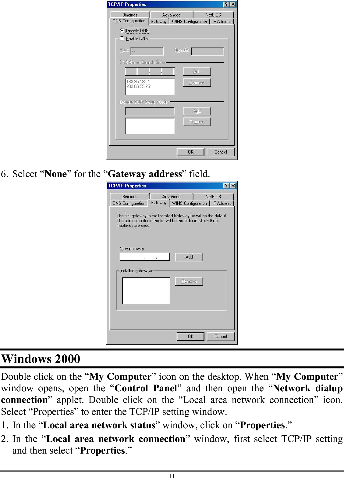 11  6. Select “None” for the “Gateway address” field.  Windows 2000 Double click on the “My Computer” icon on the desktop. When “My Computer” window opens, open the “Control Panel” and then open the “Network dialup connection” applet. Double click on the “Local area network connection” icon. Select “Properties” to enter the TCP/IP setting window. 1. In the “Local area network status” window, click on “Properties.” 2. In the “Local area network connection” window, first select TCP/IP setting and then select “Properties.” 