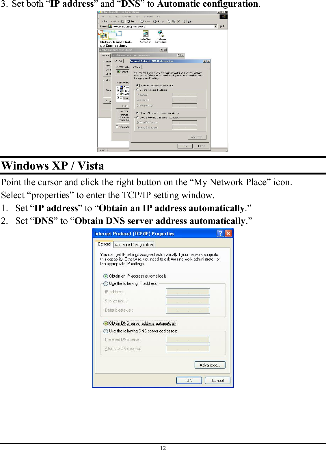 12 3. Set both “IP address” and “DNS” to Automatic configuration.  Windows XP / Vista Point the cursor and click the right button on the “My Network Place” icon. Select “properties” to enter the TCP/IP setting window. 1. Set “IP address” to “Obtain an IP address automatically.” 2. Set “DNS” to “Obtain DNS server address automatically.”  