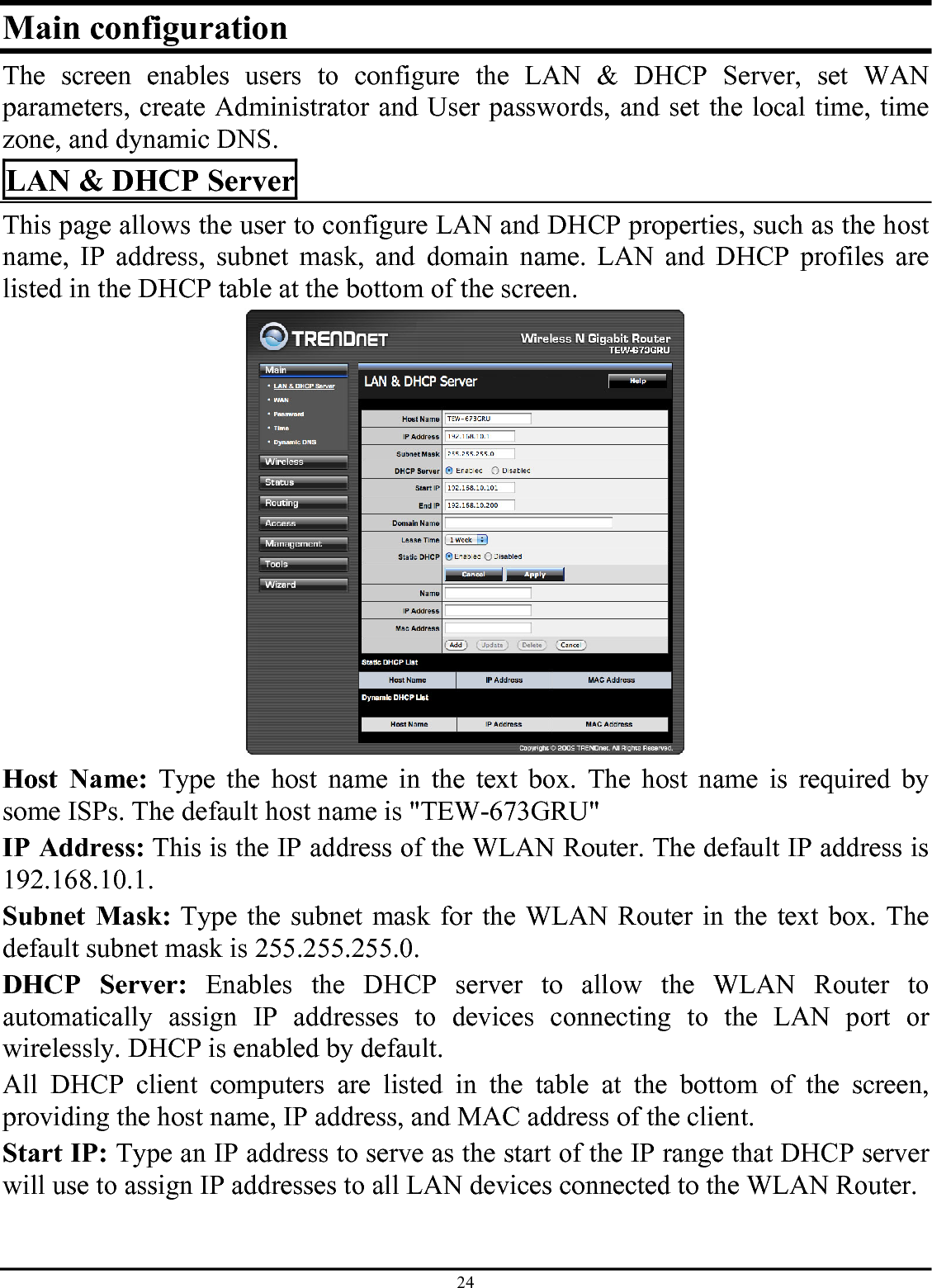 24 Main configuration The screen enables users to configure the LAN &amp; DHCP Server, set WAN parameters, create Administrator and User passwords, and set the local time, time zone, and dynamic DNS. LAN &amp; DHCP Server This page allows the user to configure LAN and DHCP properties, such as the host name, IP address, subnet mask, and domain name. LAN and DHCP profiles are listed in the DHCP table at the bottom of the screen.  Host Name: Type the host name in the text box. The host name is required by some ISPs. The default host name is &quot;TEW-673GRU&quot; IP Address: This is the IP address of the WLAN Router. The default IP address is 192.168.10.1. Subnet Mask: Type the subnet mask for the WLAN Router in the text box. The default subnet mask is 255.255.255.0. DHCP Server: Enables the DHCP server to allow the WLAN Router to automatically assign IP addresses to devices connecting to the LAN port or wirelessly. DHCP is enabled by default. All DHCP client computers are listed in the table at the bottom of the screen, providing the host name, IP address, and MAC address of the client. Start IP: Type an IP address to serve as the start of the IP range that DHCP server will use to assign IP addresses to all LAN devices connected to the WLAN Router. 