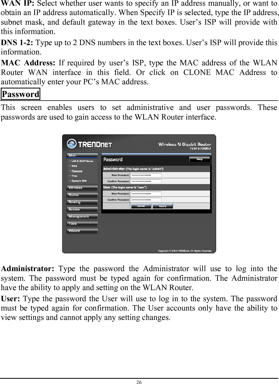 26 WAN IP: Select whether user wants to specify an IP address manually, or want to obtain an IP address automatically. When Specify IP is selected, type the IP address, subnet mask, and default gateway in the text boxes. User’s ISP will provide with this information. DNS 1-2: Type up to 2 DNS numbers in the text boxes. User’s ISP will provide this information. MAC Address: If required by user’s ISP, type the MAC address of the WLAN Router WAN interface in this field. Or click on CLONE MAC Address to automatically enter your PC’s MAC address.  Password This screen enables users to set administrative and user passwords. These passwords are used to gain access to the WLAN Router interface.    Administrator: Type the password the Administrator will use to log into the system. The password must be typed again for confirmation. The Administrator have the ability to apply and setting on the WLAN Router. User: Type the password the User will use to log in to the system. The password must be typed again for confirmation. The User accounts only have the ability to view settings and cannot apply any setting changes.  