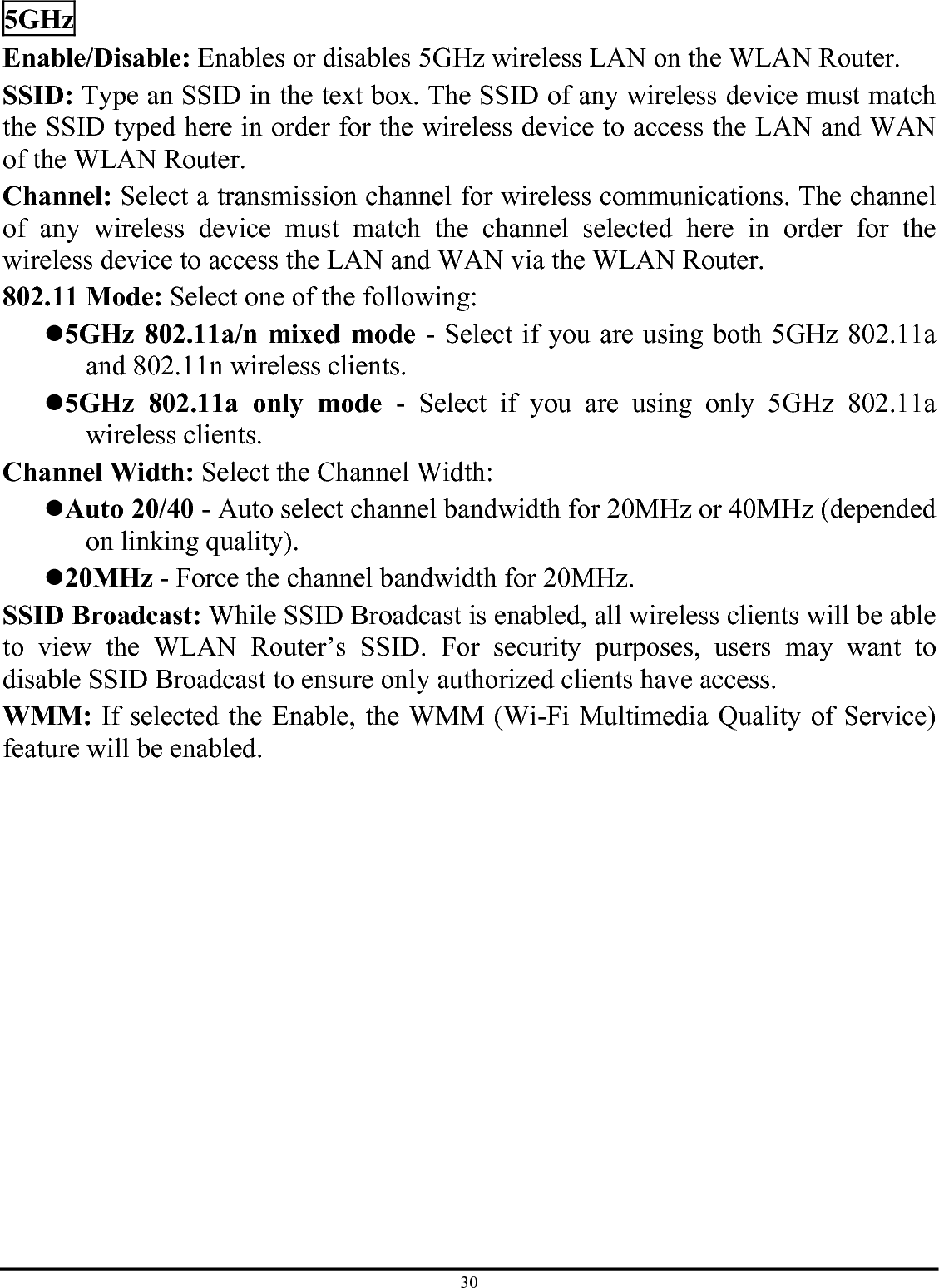 30 5GHz Enable/Disable: Enables or disables 5GHz wireless LAN on the WLAN Router. SSID: Type an SSID in the text box. The SSID of any wireless device must match the SSID typed here in order for the wireless device to access the LAN and WAN of the WLAN Router. Channel: Select a transmission channel for wireless communications. The channel of any wireless device must match the channel selected here in order for the wireless device to access the LAN and WAN via the WLAN Router. 802.11 Mode: Select one of the following: z 5GHz 802.11a/n mixed mode - Select if you are using both 5GHz 802.11a and 802.11n wireless clients. z 5GHz 802.11a only mode - Select if you are using only 5GHz 802.11a wireless clients. Channel Width: Select the Channel Width: z Auto 20/40 - Auto select channel bandwidth for 20MHz or 40MHz (depended on linking quality). z 20MHz - Force the channel bandwidth for 20MHz.  SSID Broadcast: While SSID Broadcast is enabled, all wireless clients will be able to view the WLAN Router’s SSID. For security purposes, users may want to disable SSID Broadcast to ensure only authorized clients have access. WMM: If selected the Enable, the WMM (Wi-Fi Multimedia Quality of Service) feature will be enabled.   