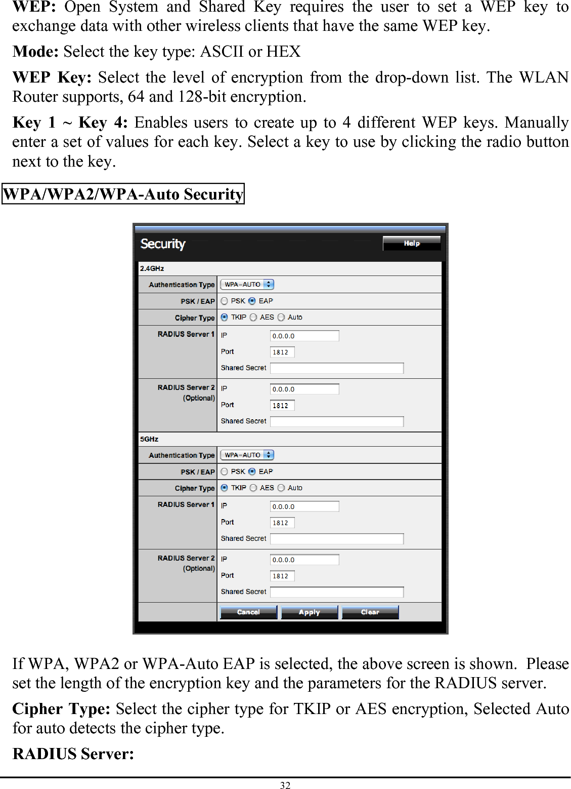 32 WEP: Open System and Shared Key requires the user to set a WEP key to exchange data with other wireless clients that have the same WEP key. Mode: Select the key type: ASCII or HEX WEP Key: Select the level of encryption from the drop-down list. The WLAN Router supports, 64 and 128-bit encryption. Key 1 ~ Key 4: Enables users to create up to 4 different WEP keys. Manually enter a set of values for each key. Select a key to use by clicking the radio button next to the key.  WPA/WPA2/WPA-Auto Security    If WPA, WPA2 or WPA-Auto EAP is selected, the above screen is shown.  Please set the length of the encryption key and the parameters for the RADIUS server. Cipher Type: Select the cipher type for TKIP or AES encryption, Selected Auto for auto detects the cipher type.  RADIUS Server: 
