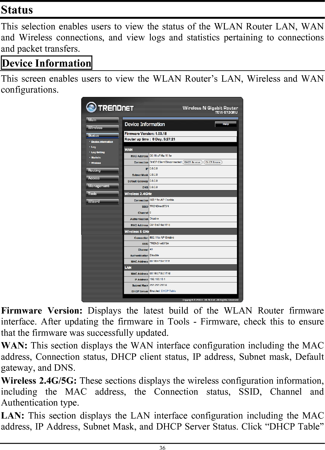 36 Status This selection enables users to view the status of the WLAN Router LAN, WAN and Wireless connections, and view logs and statistics pertaining to connections and packet transfers. Device Information This screen enables users to view the WLAN Router’s LAN, Wireless and WAN configurations.  Firmware Version: Displays the latest build of the WLAN Router firmware interface. After updating the firmware in Tools - Firmware, check this to ensure that the firmware was successfully updated. WAN: This section displays the WAN interface configuration including the MAC address, Connection status, DHCP client status, IP address, Subnet mask, Default gateway, and DNS.  Wireless 2.4G/5G: These sections displays the wireless configuration information, including the MAC address, the Connection status, SSID, Channel and Authentication type. LAN: This section displays the LAN interface configuration including the MAC address, IP Address, Subnet Mask, and DHCP Server Status. Click “DHCP Table” 