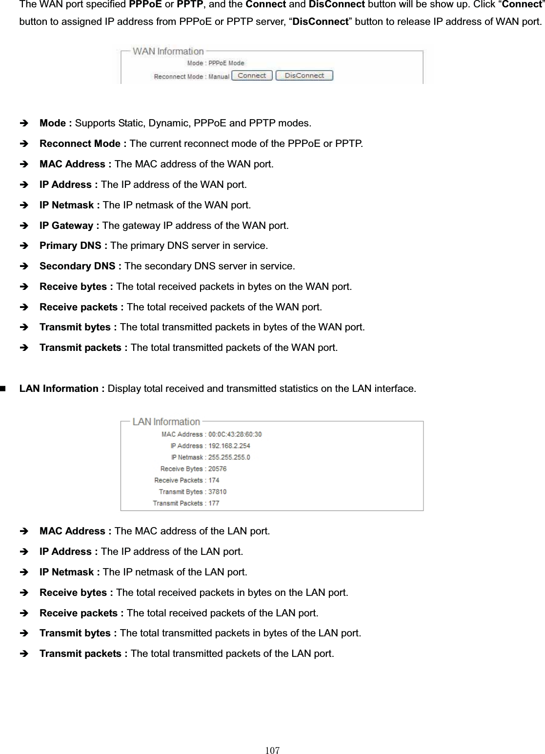 㻝㻜㻣The WAN port specified PPPoE or PPTP, and the Connect and DisConnect button will be show up. Click “Connect”button to assigned IP address from PPPoE or PPTP server, “DisConnect” button to release IP address of WAN port.ÎMode : Supports Static, Dynamic, PPPoE and PPTP modes.ÎReconnect Mode : The current reconnect mode of the PPPoE or PPTP.ÎMAC Address : The MAC address of the WAN port.ÎIP Address : The IP address of the WAN port.ÎIP Netmask : The IP netmask of the WAN port.ÎIP Gateway : The gateway IP address of the WAN port.ÎPrimary DNS : The primary DNS server in service.ÎSecondary DNS : The secondary DNS server in service.ÎReceive bytes : The total received packets in bytes on the WAN port.ÎReceive packets : The total received packets of the WAN port.ÎTransmit bytes : The total transmitted packets in bytes of the WAN port.ÎTransmit packets : The total transmitted packets of the WAN port.LAN Information : Display total received and transmitted statistics on the LAN interface.ÎMAC Address : The MAC address of the LAN port.ÎIP Address : The IP address of the LAN port.ÎIP Netmask : The IP netmask of the LAN port.ÎReceive bytes : The total received packets in bytes on the LAN port.ÎReceive packets : The total received packets of the LAN port.ÎTransmit bytes : The total transmitted packets in bytes of the LAN port.ÎTransmit packets : The total transmitted packets of the LAN port.