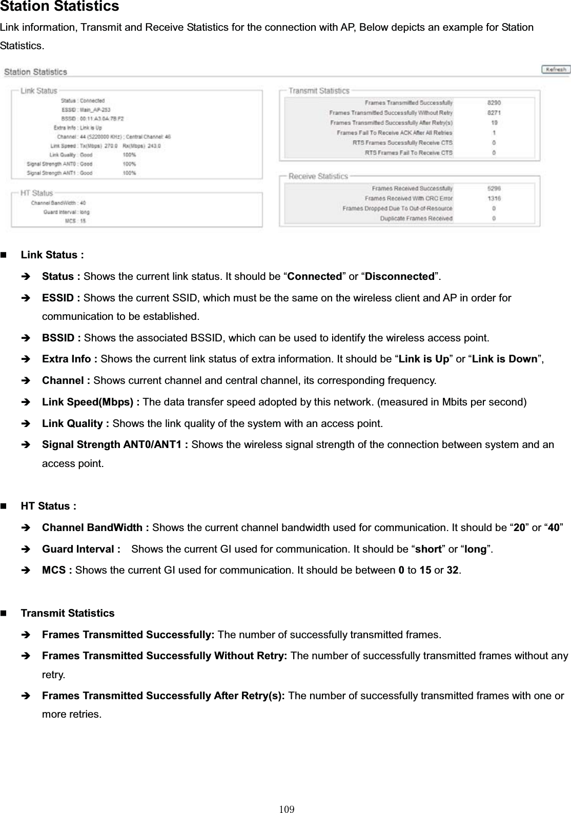 㻝㻜㻥Station StatisticsLink information, Transmit and Receive Statistics for the connection with AP, Below depicts an example for Station Statistics.Link Status :ÎStatus : Shows the current link status. It should be “Connected” or “Disconnected”.ÎESSID : Shows the current SSID, which must be the same on the wireless client and AP in order for communication to be established.ÎBSSID : Shows the associated BSSID, which can be used to identify the wireless access point.ÎExtra Info : Shows the current link status of extra information. It should be “Link is Up” or “Link is Down”,ÎChannel : Shows current channel and central channel, its corresponding frequency.ÎLink Speed(Mbps) : The data transfer speed adopted by this network. (measured in Mbits per second)ÎLink Quality : Shows the link quality of the system with an access point. ÎSignal Strength ANT0/ANT1 : Shows the wireless signal strength of the connection between system and an access point. HT Status :ÎChannel BandWidth : Shows the current channel bandwidth used for communication. It should be “20” or “40”ÎGuard Interval : Shows the current GI used for communication. It should be “short” or “long”.ÎMCS : Shows the current GI used for communication. It should be between 0to 15 or 32.Transmit Statistics ÎFrames Transmitted Successfully: The number of successfully transmitted frames.ÎFrames Transmitted Successfully Without Retry: The number of successfully transmitted frames without any retry.ÎFrames Transmitted Successfully After Retry(s): The number of successfully transmitted frames with one or more retries.