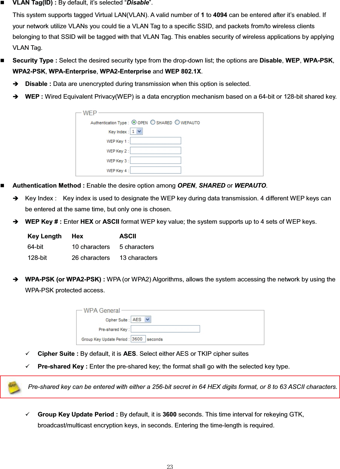 㻞㻟VLAN Tag(ID) : By default, it’s selected “Disable”.This system supports tagged Virtual LAN(VLAN). A valid number of 1to 4094 can be entered after it’s enabled. If your network utilize VLANs you could tie a VLAN Tag to a specific SSID, and packets from/to wireless clients belonging to that SSID will be tagged with that VLAN Tag. This enables security of wireless applications by applying VLAN Tag.Security Type : Select the desired security type from the drop-down list; the options are Disable,WEP,WPA-PSK,WPA2-PSK,WPA-Enterprise,WPA2-Enterprise and WEP 802.1X.ÎDisable : Data are unencrypted during transmission when this option is selected.ÎWEP : Wired Equivalent Privacy(WEP) is a data encryption mechanism based on a 64-bit or 128-bit shared key. Authentication Method : Enable the desire option among OPEN,SHARED or WEPAUTO.ÎKey Index :    Key index is used to designate the WEP key during data transmission. 4 different WEP keys can be entered at the same time, but only one is chosen. ÎWEP Key # : Enter HEX or ASCII format WEP key value; the system supports up to 4 sets of WEP keys.Key Length Hex ASCII64-bit 10 characters 5 characters128-bit 26 characters 13 charactersÎWPA-PSK (or WPA2-PSK) : WPA (or WPA2) Algorithms, allows the system accessing the network by using the WPA-PSK protected access.9Cipher Suite : By default, it is AES. Select either AES or TKIP cipher suites9Pre-shared Key : Enter the pre-shared key; the format shall go with the selected key type.Pre-shared key can be entered with either a 256-bit secret in 64 HEX digits format, or 8 to 63 ASCII characters.9Group Key Update Period : By default, it is 3600 seconds. This time interval for rekeying GTK, broadcast/multicast encryption keys, in seconds. Entering the time-length is required.