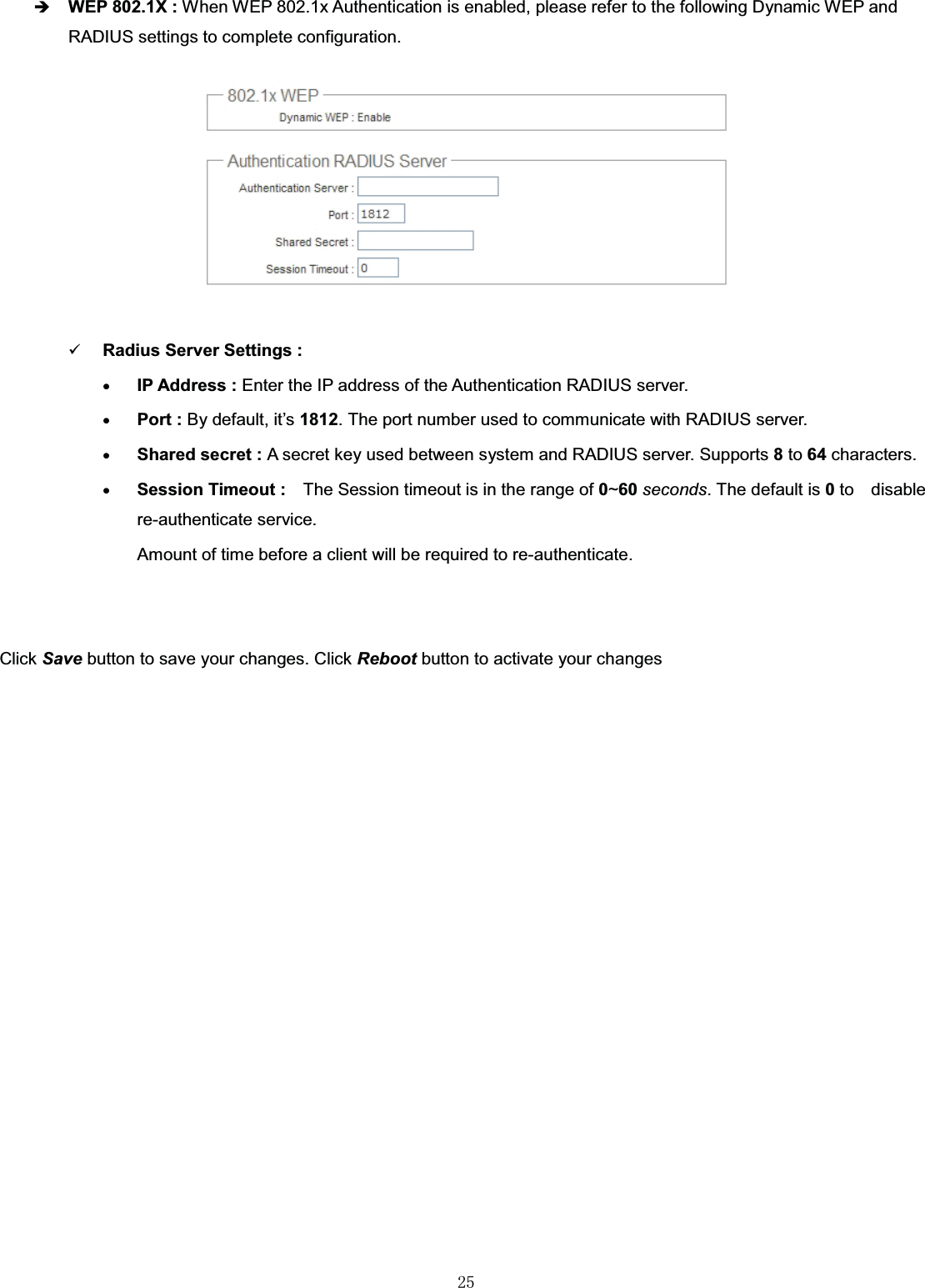 㻞㻡ÎWEP 802.1X : When WEP 802.1x Authentication is enabled, please refer to the following Dynamic WEP and RADIUS settings to complete configuration.9Radius Server Settings :xIP Address : Enter the IP address of the Authentication RADIUS server.xPort : By default, it’s 1812. The port number used to communicate with RADIUS server. xShared secret : A secret key used between system and RADIUS server. Supports 8to 64 characters.xSession Timeout : The Session timeout is in the range of 0~60 seconds. The default is 0to disable re-authenticate service. Amount of time before a client will be required to re-authenticate.Click Save button to save your changes. Click Reboot button to activate your changes