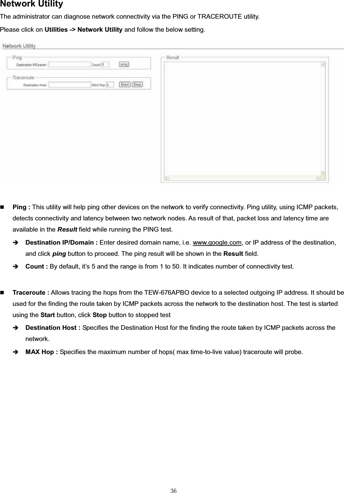 㻟㻢Network UtilityThe administrator can diagnose network connectivity via the PING or TRACEROUTE utility. Please click on Utilities -&gt; Network Utility and follow the below setting.Ping : This utility will help ping other devices on the network to verify connectivity. Ping utility, using ICMP packets, detects connectivity and latency between two network nodes. As result of that, packet loss and latency time are available in the Result field while running the PING test.ÎDestination IP/Domain : Enter desired domain name, i.e. www.google.com,or IP address of the destination, and click ping button to proceed. The ping result will be shown in the Result field.ÎCount : By default, it’s 5 and the range is from 1 to 50. It indicates number of connectivity test.Traceroute : Allows tracing the hops from the TEW-676APBO device to a selected outgoing IP address. It should be used for the finding the route taken by ICMP packets across the network to the destination host. The test is started using the Start button, click Stop button to stopped testÎDestination Host : Specifies the Destination Host for the finding the route taken by ICMP packets across the network.ÎMAX Hop : Specifies the maximum number of hops( max time-to-live value) traceroute will probe.