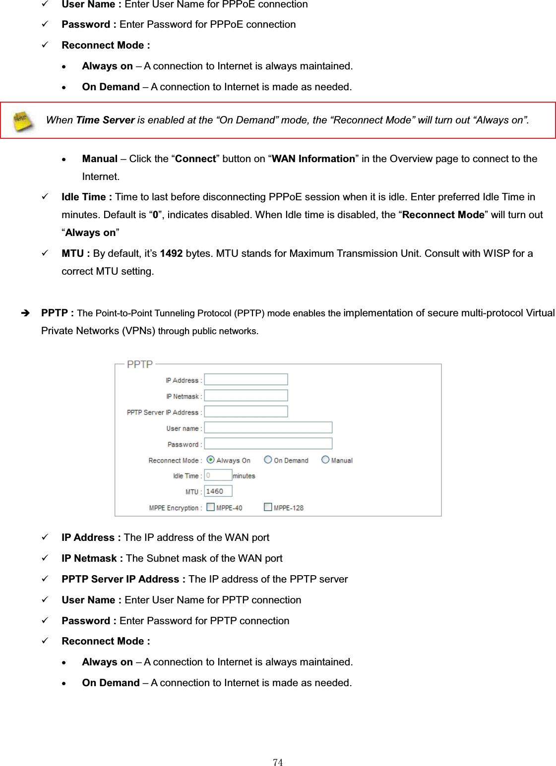 㻣㻠9User Name : Enter User Name for PPPoE connection9Password : Enter Password for PPPoE connection9Reconnect Mode :xAlways on – A connection to Internet is always maintained.xOn Demand – A connection to Internet is made as needed.When Time Server is enabled at the “On Demand” mode, the “Reconnect Mode” will turn out “Always on”.xManual – Click the “Connect” button on “WAN Information” in the Overview page to connect to the Internet.9Idle Time : Time to last before disconnecting PPPoE session when it is idle. Enter preferred Idle Time in minutes. Default is “0”, indicates disabled. When Idle time is disabled, the “Reconnect Mode” will turn out “Always on”9MTU : By default, it’s 1492 bytes. MTU stands for Maximum Transmission Unit. Consult with WISP for a correct MTU setting.ÎPPTP : The Point-to-Point Tunneling Protocol (PPTP) mode enables the implementation of secure multi-protocol Virtual Private Networks (VPNs) through public networks.9IP Address : The IP address of the WAN port9IP Netmask : The Subnet mask of the WAN port9PPTP Server IP Address : The IP address of the PPTP server9User Name : Enter User Name for PPTP connection9Password : Enter Password for PPTP connection9Reconnect Mode :xAlways on – A connection to Internet is always maintained.xOn Demand – A connection to Internet is made as needed.
