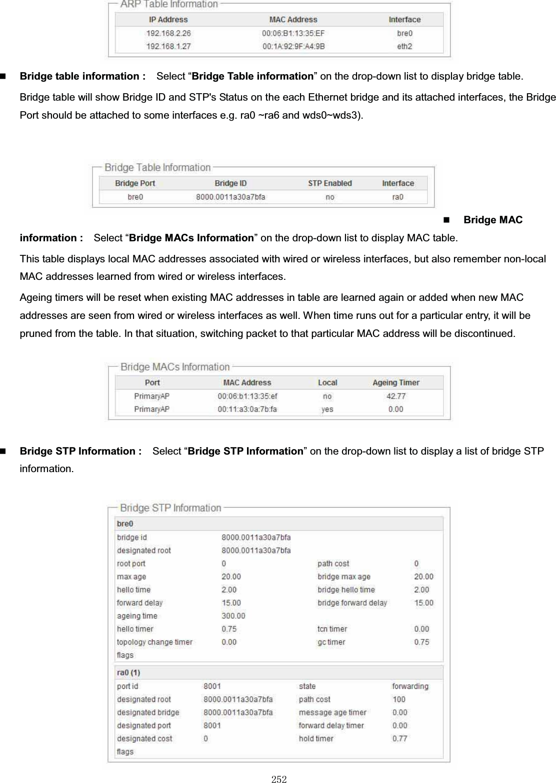 㻞㻡㻞Bridge table information : Select “Bridge Table information” on the drop-down list to display bridge table.Bridge table will show Bridge ID and STP&apos;s Status on the each Ethernet bridge and its attached interfaces, the Bridge Port should be attached to some interfaces e.g. ra0 ~ra6 and wds0~wds3).Bridge MAC information : Select “Bridge MACs Information” on the drop-down list to display MAC table.This table displays local MAC addresses associated with wired or wireless interfaces, but also remember non-local MAC addresses learned from wired or wireless interfaces.  Ageing timers will be reset when existing MAC addresses in table are learned again or added when new MAC addresses are seen from wired or wireless interfaces as well. When time runs out for a particular entry, it will be pruned from the table. In that situation, switching packet to that particular MAC address will be discontinued.Bridge STP Information : Select “Bridge STP Information” on the drop-down list to display a list of bridge STP information.