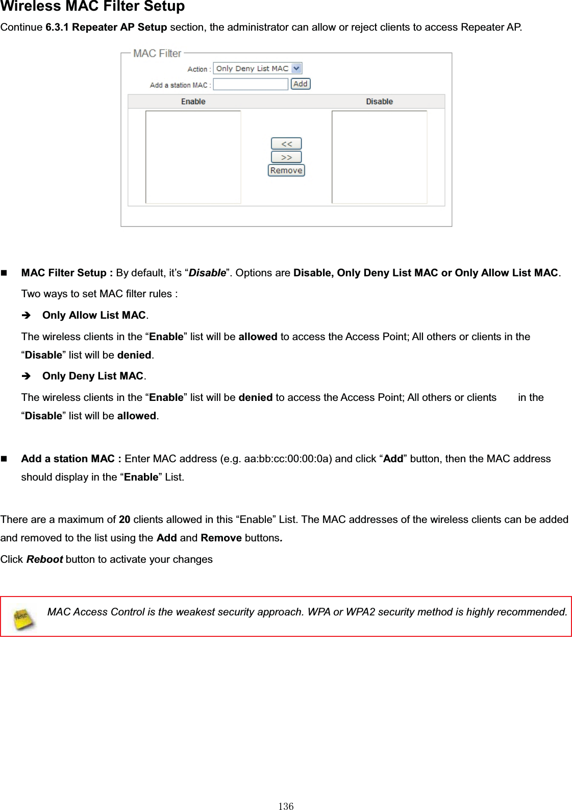 㻝㻟㻢Wireless MAC Filter SetupContinue 6.3.1 Repeater AP Setup section, the administrator can allow or reject clients to access Repeater AP. MAC Filter Setup : By default, it’s “Disable”. Options are Disable, Only Deny List MAC or Only Allow List MAC.Two ways to set MAC filter rules :ÎOnly Allow List MAC.The wireless clients in the “Enable” list will be allowed to access the Access Point; All others or clients in the “Disable” list will be denied.ÎOnly Deny List MAC.The wireless clients in the “Enable” list will be denied to access the Access Point; All others or clients        in the “Disable” list will be allowed.Add a station MAC : Enter MAC address (e.g. aa:bb:cc:00:00:0a) and click “Add” button, then the MAC address should display in the “Enable” List.There are amaximumof20 clients allowed in this “Enable” List. The MAC addresses of the wireless clients can be added and removed to the list using the Add and Remove buttons.Click Reboot button to activate your changesMAC Access Control is the weakest security approach. WPA or WPA2 security method is highly recommended.