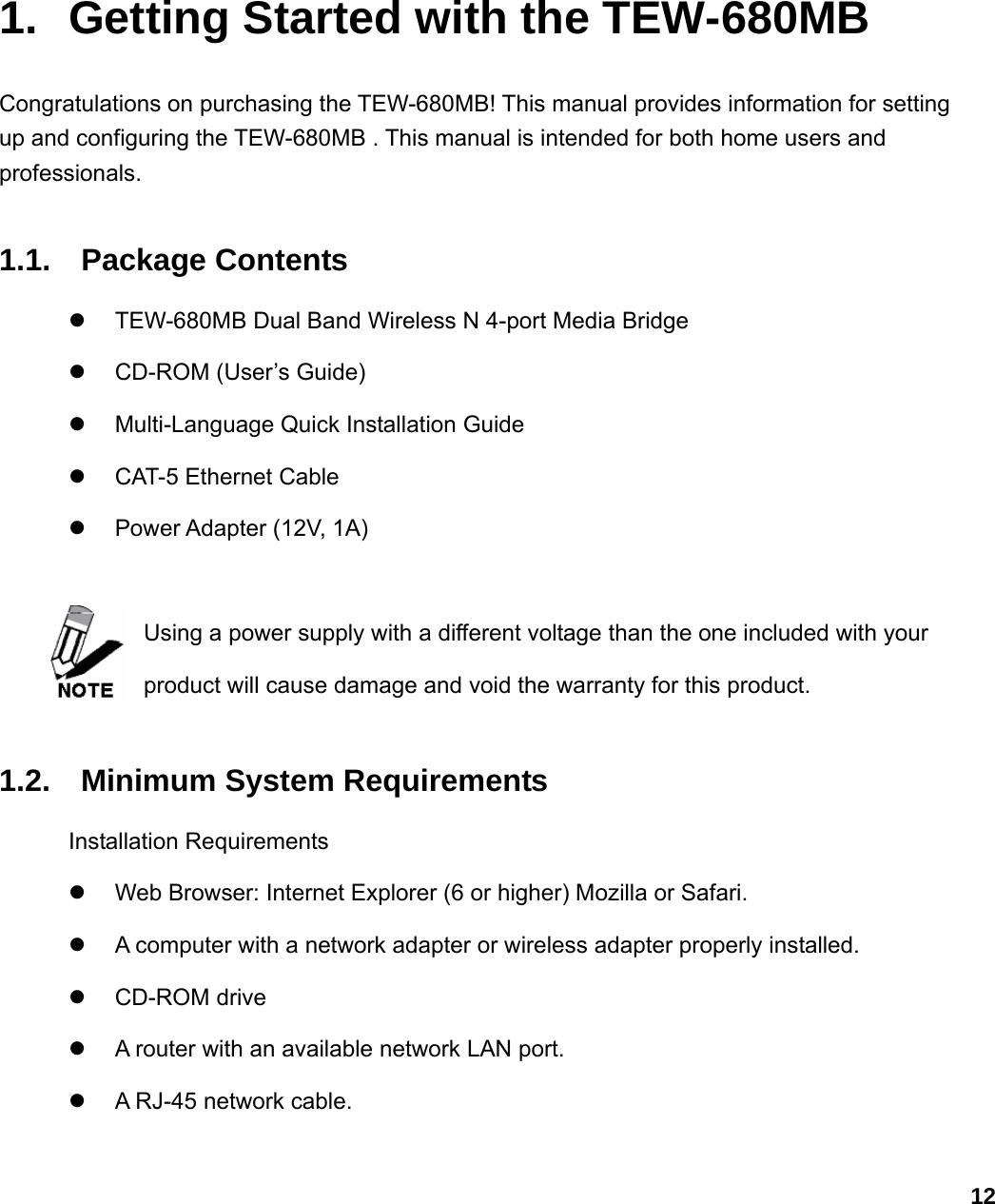                             121.  Getting Started with the TEW-680MB Congratulations on purchasing the TEW-680MB! This manual provides information for setting up and configuring the TEW-680MB . This manual is intended for both home users and professionals.  1.1. Package Contents z  TEW-680MB Dual Band Wireless N 4-port Media Bridge z  CD-ROM (User’s Guide) z  Multi-Language Quick Installation Guide z CAT-5 Ethernet Cable  z Power Adapter (12V, 1A)  Using a power supply with a different voltage than the one included with your product will cause damage and void the warranty for this product.    1.2. Minimum System Requirements Installation Requirements z  Web Browser: Internet Explorer (6 or higher) Mozilla or Safari. z  A computer with a network adapter or wireless adapter properly installed. z CD-ROM drive z  A router with an available network LAN port. z  A RJ-45 network cable. 