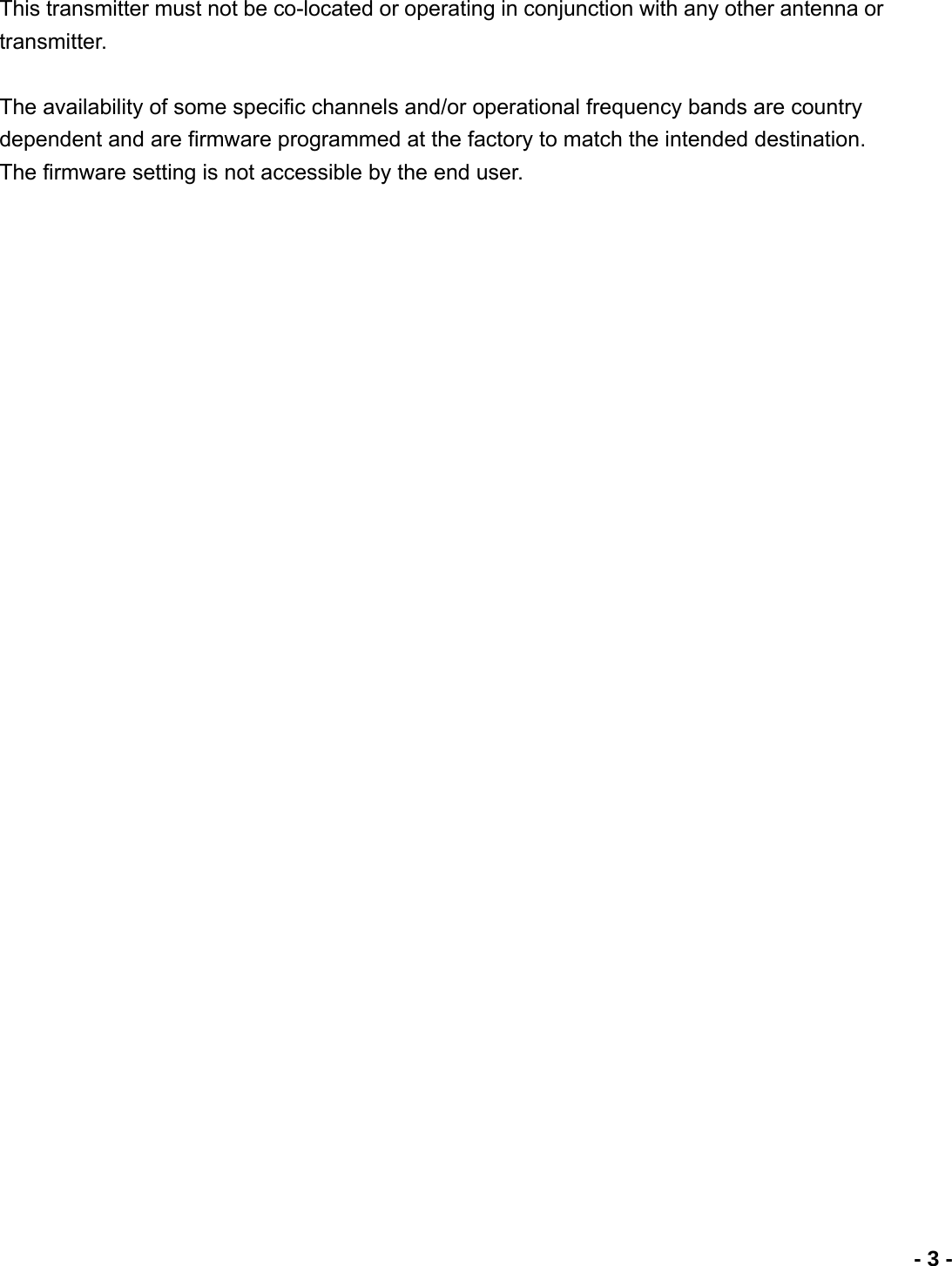                             - 3 -This transmitter must not be co-located or operating in conjunction with any other antenna or transmitter.  The availability of some specific channels and/or operational frequency bands are country dependent and are firmware programmed at the factory to match the intended destination. The firmware setting is not accessible by the end user. 