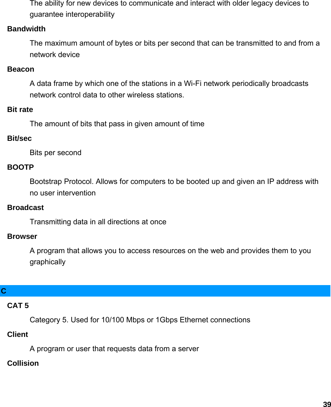                             39The ability for new devices to communicate and interact with older legacy devices to guarantee interoperability   Bandwidth  The maximum amount of bytes or bits per second that can be transmitted to and from a network device   Beacon  A data frame by which one of the stations in a Wi-Fi network periodically broadcasts network control data to other wireless stations.   Bit rate   The amount of bits that pass in given amount of time   Bit/sec  Bits per second   BOOTP  Bootstrap Protocol. Allows for computers to be booted up and given an IP address with no user intervention   Broadcast  Transmitting data in all directions at once   Browser  A program that allows you to access resources on the web and provides them to you graphically   C CAT 5   Category 5. Used for 10/100 Mbps or 1Gbps Ethernet connections   Client  A program or user that requests data from a server   Collision  