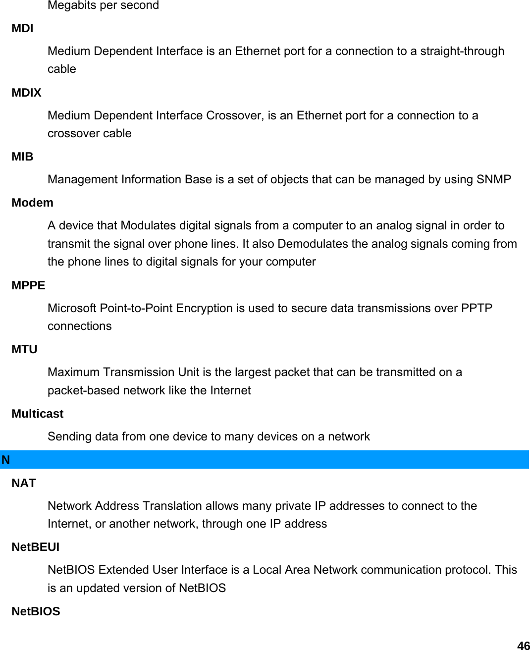                             46Megabits per second   MDI  Medium Dependent Interface is an Ethernet port for a connection to a straight-through cable  MDIX  Medium Dependent Interface Crossover, is an Ethernet port for a connection to a crossover cable   MIB  Management Information Base is a set of objects that can be managed by using SNMP   Modem  A device that Modulates digital signals from a computer to an analog signal in order to transmit the signal over phone lines. It also Demodulates the analog signals coming from the phone lines to digital signals for your computer   MPPE  Microsoft Point-to-Point Encryption is used to secure data transmissions over PPTP connections  MTU  Maximum Transmission Unit is the largest packet that can be transmitted on a packet-based network like the Internet   Multicast  Sending data from one device to many devices on a network   N NAT  Network Address Translation allows many private IP addresses to connect to the Internet, or another network, through one IP address   NetBEUI  NetBIOS Extended User Interface is a Local Area Network communication protocol. This is an updated version of NetBIOS   NetBIOS  