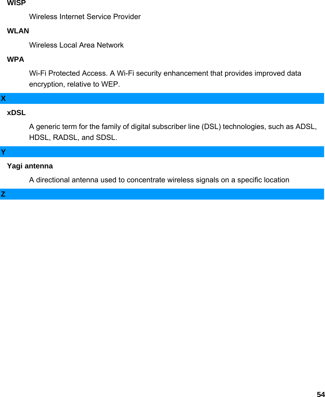                             54WISP  Wireless Internet Service Provider   WLAN  Wireless Local Area Network   WPA  Wi-Fi Protected Access. A Wi-Fi security enhancement that provides improved data encryption, relative to WEP.   X xDSL  A generic term for the family of digital subscriber line (DSL) technologies, such as ADSL, HDSL, RADSL, and SDSL.   Y Yagi antenna   A directional antenna used to concentrate wireless signals on a specific location   Z     